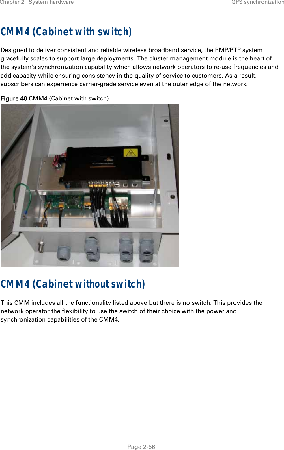 Chapter 2:  System hardware GPS synchronization   Page 2-56 CMM4 (Cabinet with switch) Designed to deliver consistent and reliable wireless broadband service, the PMP/PTP system gracefully scales to support large deployments. The cluster management module is the heart of the system’s synchronization capability which allows network operators to re-use frequencies and add capacity while ensuring consistency in the quality of service to customers. As a result, subscribers can experience carrier-grade service even at the outer edge of the network. Figure 40 CMM4 (Cabinet with switch)  CMM4 (Cabinet without switch) This CMM includes all the functionality listed above but there is no switch. This provides the network operator the flexibility to use the switch of their choice with the power and synchronization capabilities of the CMM4.   