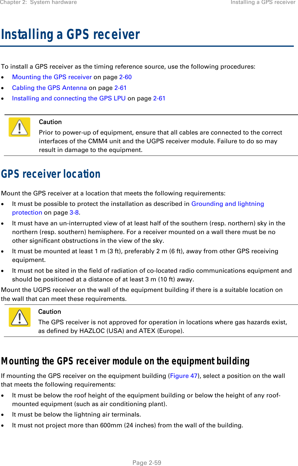 Chapter 2:  System hardware  Installing a GPS receiver   Page 2-59 Installing a GPS receiver  To install a GPS receiver as the timing reference source, use the following procedures:  Mounting the GPS receiver on page 2-60  Cabling the GPS Antenna on page 2-61  Installing and connecting the GPS LPU on page 2-61   Caution Prior to power-up of equipment, ensure that all cables are connected to the correct interfaces of the CMM4 unit and the UGPS receiver module. Failure to do so may result in damage to the equipment. GPS receiver location Mount the GPS receiver at a location that meets the following requirements:  It must be possible to protect the installation as described in Grounding and lightning protection on page 3-8.  It must have an un-interrupted view of at least half of the southern (resp. northern) sky in the northern (resp. southern) hemisphere. For a receiver mounted on a wall there must be no other significant obstructions in the view of the sky.  It must be mounted at least 1 m (3 ft), preferably 2 m (6 ft), away from other GPS receiving equipment.  It must not be sited in the field of radiation of co-located radio communications equipment and should be positioned at a distance of at least 3 m (10 ft) away. Mount the UGPS receiver on the wall of the equipment building if there is a suitable location on the wall that can meet these requirements.   Caution The GPS receiver is not approved for operation in locations where gas hazards exist, as defined by HAZLOC (USA) and ATEX (Europe).  Mounting the GPS receiver module on the equipment building If mounting the GPS receiver on the equipment building (Figure 47), select a position on the wall that meets the following requirements:  It must be below the roof height of the equipment building or below the height of any roof-mounted equipment (such as air conditioning plant).  It must be below the lightning air terminals.  It must not project more than 600mm (24 inches) from the wall of the building. 