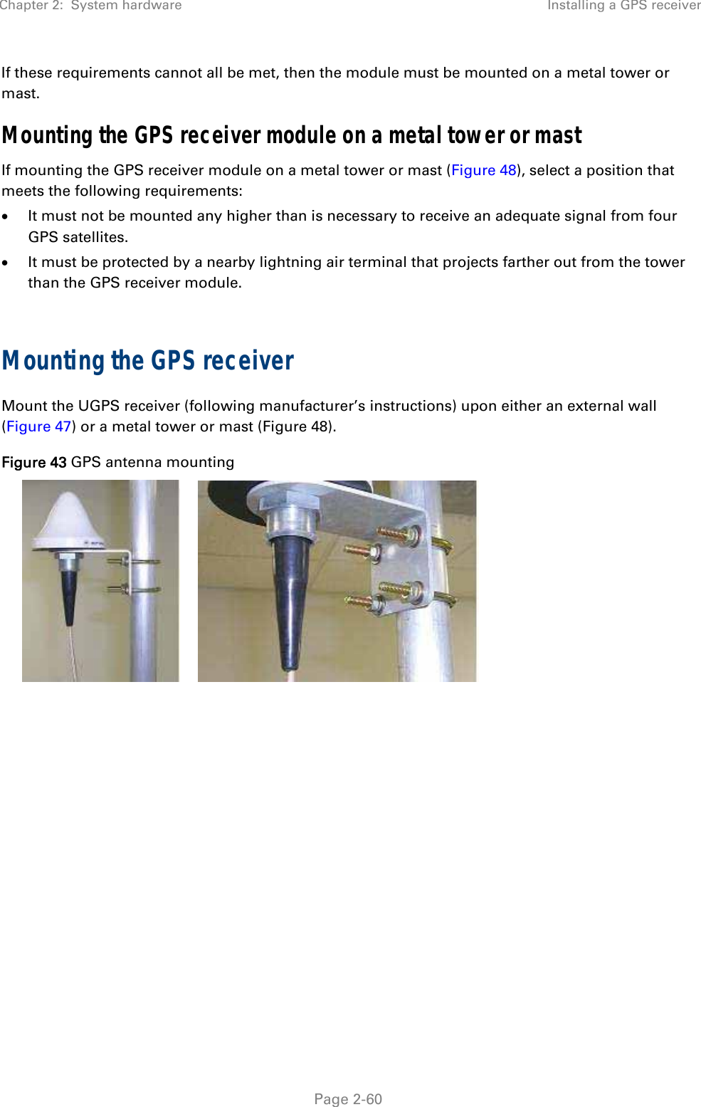 Chapter 2:  System hardware  Installing a GPS receiver   Page 2-60 If these requirements cannot all be met, then the module must be mounted on a metal tower or mast. Mounting the GPS receiver module on a metal tower or mast If mounting the GPS receiver module on a metal tower or mast (Figure 48), select a position that meets the following requirements:  It must not be mounted any higher than is necessary to receive an adequate signal from four GPS satellites.  It must be protected by a nearby lightning air terminal that projects farther out from the tower than the GPS receiver module.  Mounting the GPS receiver Mount the UGPS receiver (following manufacturer’s instructions) upon either an external wall (Figure 47) or a metal tower or mast (Figure 48). Figure 43 GPS antenna mounting    