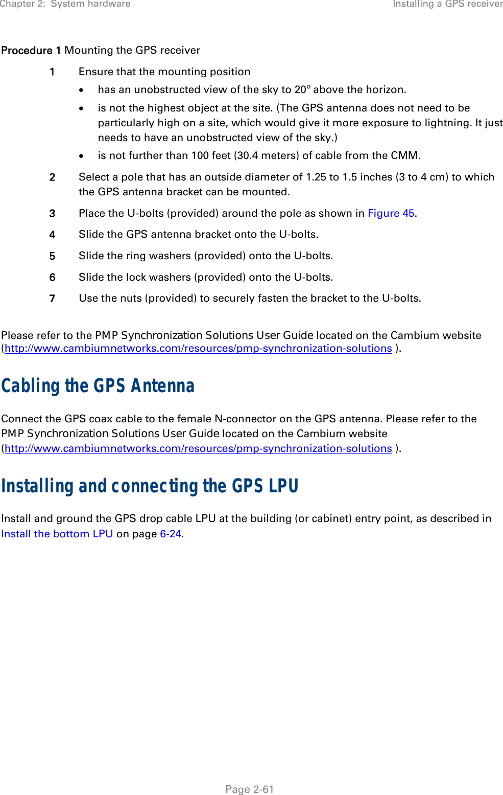 Chapter 2:  System hardware  Installing a GPS receiver   Page 2-61 Procedure 1 Mounting the GPS receiver 1  Ensure that the mounting position  has an unobstructed view of the sky to 20º above the horizon.  is not the highest object at the site. (The GPS antenna does not need to be particularly high on a site, which would give it more exposure to lightning. It just needs to have an unobstructed view of the sky.)  is not further than 100 feet (30.4 meters) of cable from the CMM. 2  Select a pole that has an outside diameter of 1.25 to 1.5 inches (3 to 4 cm) to which the GPS antenna bracket can be mounted. 3  Place the U-bolts (provided) around the pole as shown in Figure 45. 4  Slide the GPS antenna bracket onto the U-bolts. 5  Slide the ring washers (provided) onto the U-bolts. 6  Slide the lock washers (provided) onto the U-bolts. 7  Use the nuts (provided) to securely fasten the bracket to the U-bolts.  Please refer to the PMP Synchronization Solutions User Guide located on the Cambium website (http://www.cambiumnetworks.com/resources/pmp-synchronization-solutions ). Cabling the GPS Antenna Connect the GPS coax cable to the female N-connector on the GPS antenna. Please refer to the PMP Synchronization Solutions User Guide located on the Cambium website (http://www.cambiumnetworks.com/resources/pmp-synchronization-solutions ). Installing and connecting the GPS LPU Install and ground the GPS drop cable LPU at the building (or cabinet) entry point, as described in Install the bottom LPU on page 6-24.  