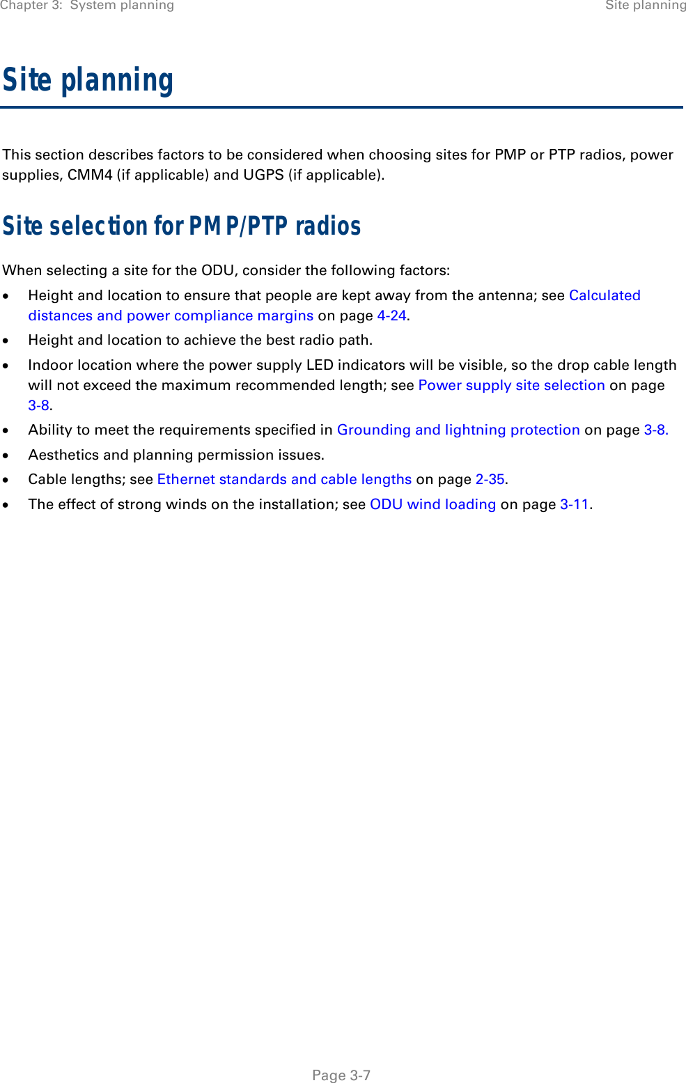 Chapter 3:  System planning  Site planning   Page 3-7 Site planning This section describes factors to be considered when choosing sites for PMP or PTP radios, power supplies, CMM4 (if applicable) and UGPS (if applicable). Site selection for PMP/PTP radios When selecting a site for the ODU, consider the following factors:  Height and location to ensure that people are kept away from the antenna; see Calculated distances and power compliance margins on page 4-24.  Height and location to achieve the best radio path.  Indoor location where the power supply LED indicators will be visible, so the drop cable length will not exceed the maximum recommended length; see Power supply site selection on page 3-8.  Ability to meet the requirements specified in Grounding and lightning protection on page 3-8.  Aesthetics and planning permission issues.  Cable lengths; see Ethernet standards and cable lengths on page 2-35.  The effect of strong winds on the installation; see ODU wind loading on page 3-11.    