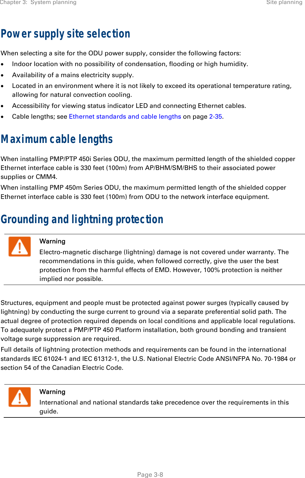 Chapter 3:  System planning  Site planning   Page 3-8 Power supply site selection  When selecting a site for the ODU power supply, consider the following factors:  Indoor location with no possibility of condensation, flooding or high humidity.  Availability of a mains electricity supply.  Located in an environment where it is not likely to exceed its operational temperature rating, allowing for natural convection cooling.  Accessibility for viewing status indicator LED and connecting Ethernet cables.  Cable lengths; see Ethernet standards and cable lengths on page 2-35. Maximum cable lengths When installing PMP/PTP 450i Series ODU, the maximum permitted length of the shielded copper Ethernet interface cable is 330 feet (100m) from AP/BHM/SM/BHS to their associated power supplies or CMM4.  When installing PMP 450m Series ODU, the maximum permitted length of the shielded copper Ethernet interface cable is 330 feet (100m) from ODU to the network interface equipment. Grounding and lightning protection  Warning Electro-magnetic discharge (lightning) damage is not covered under warranty. The recommendations in this guide, when followed correctly, give the user the best protection from the harmful effects of EMD. However, 100% protection is neither implied nor possible.  Structures, equipment and people must be protected against power surges (typically caused by lightning) by conducting the surge current to ground via a separate preferential solid path. The actual degree of protection required depends on local conditions and applicable local regulations. To adequately protect a PMP/PTP 450 Platform installation, both ground bonding and transient voltage surge suppression are required. Full details of lightning protection methods and requirements can be found in the international standards IEC 61024-1 and IEC 61312-1, the U.S. National Electric Code ANSI/NFPA No. 70-1984 or section 54 of the Canadian Electric Code.   Warning International and national standards take precedence over the requirements in this guide.  