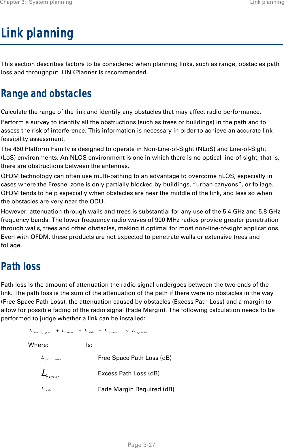 Chapter 3:  System planning  Link planning   Page 3-27 Link planning This section describes factors to be considered when planning links, such as range, obstacles path loss and throughput. LINKPlanner is recommended. Range and obstacles Calculate the range of the link and identify any obstacles that may affect radio performance. Perform a survey to identify all the obstructions (such as trees or buildings) in the path and to assess the risk of interference. This information is necessary in order to achieve an accurate link feasibility assessment. The 450 Platform Family is designed to operate in Non-Line-of-Sight (NLoS) and Line-of-Sight (LoS) environments. An NLOS environment is one in which there is no optical line-of-sight, that is, there are obstructions between the antennas. OFDM technology can often use multi-pathing to an advantage to overcome nLOS, especially in cases where the Fresnel zone is only partially blocked by buildings, “urban canyons”, or foliage. OFDM tends to help especially when obstacles are near the middle of the link, and less so when the obstacles are very near the ODU. However, attenuation through walls and trees is substantial for any use of the 5.4 GHz and 5.8 GHz frequency bands. The lower frequency radio waves of 900 MHz radios provide greater penetration through walls, trees and other obstacles, making it optimal for most non-line-of-sight applications. Even with OFDM, these products are not expected to penetrate walls or extensive trees and foliage. Path loss Path loss is the amount of attenuation the radio signal undergoes between the two ends of the link. The path loss is the sum of the attenuation of the path if there were no obstacles in the way (Free Space Path Loss), the attenuation caused by obstacles (Excess Path Loss) and a margin to allow for possible fading of the radio signal (Fade Margin). The following calculation needs to be performed to judge whether a link can be installed: capabilityseasonalfadeexcessspacefree LLLLL _ Where: Is: spacefreeL_ Free Space Path Loss (dB) excessL Excess Path Loss (dB) fadeL Fade Margin Required (dB) 