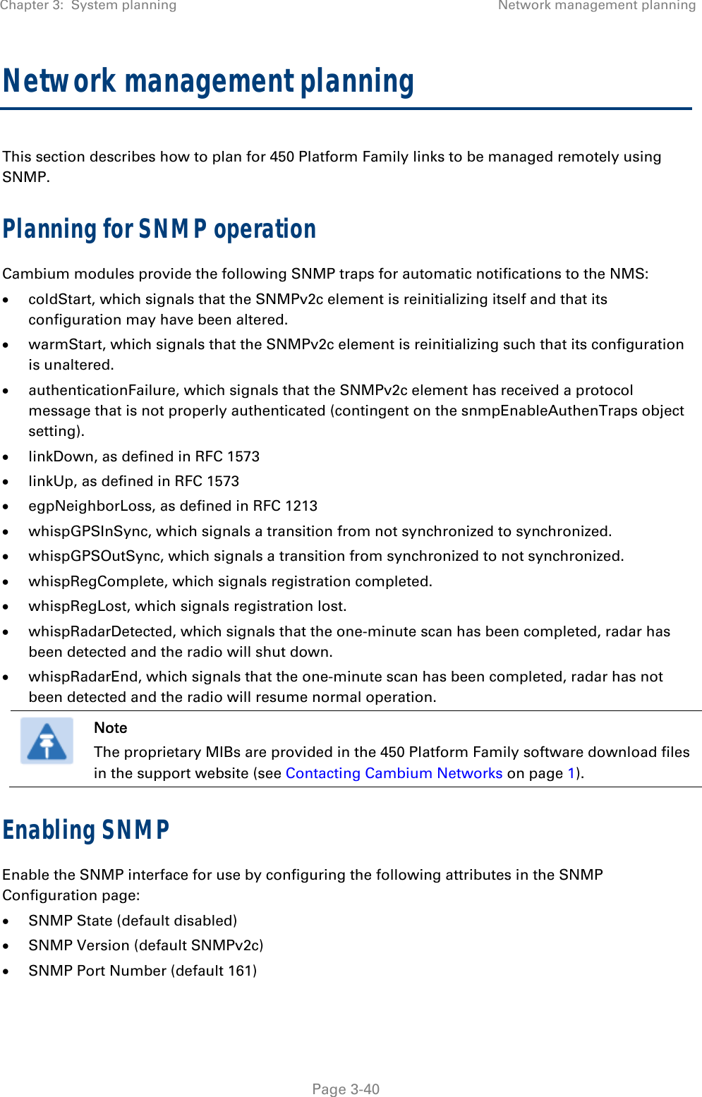 Chapter 3:  System planning  Network management planning   Page 3-40 Network management planning This section describes how to plan for 450 Platform Family links to be managed remotely using SNMP. Planning for SNMP operation Cambium modules provide the following SNMP traps for automatic notifications to the NMS:  coldStart, which signals that the SNMPv2c element is reinitializing itself and that its configuration may have been altered.  warmStart, which signals that the SNMPv2c element is reinitializing such that its configuration is unaltered.  authenticationFailure, which signals that the SNMPv2c element has received a protocol message that is not properly authenticated (contingent on the snmpEnableAuthenTraps object setting).  linkDown, as defined in RFC 1573  linkUp, as defined in RFC 1573  egpNeighborLoss, as defined in RFC 1213  whispGPSInSync, which signals a transition from not synchronized to synchronized.  whispGPSOutSync, which signals a transition from synchronized to not synchronized.  whispRegComplete, which signals registration completed.   whispRegLost, which signals registration lost.   whispRadarDetected, which signals that the one-minute scan has been completed, radar has been detected and the radio will shut down.   whispRadarEnd, which signals that the one-minute scan has been completed, radar has not been detected and the radio will resume normal operation.   Note The proprietary MIBs are provided in the 450 Platform Family software download files in the support website (see Contacting Cambium Networks on page 1). Enabling SNMP Enable the SNMP interface for use by configuring the following attributes in the SNMP Configuration page:  SNMP State (default disabled)  SNMP Version (default SNMPv2c)  SNMP Port Number (default 161) 