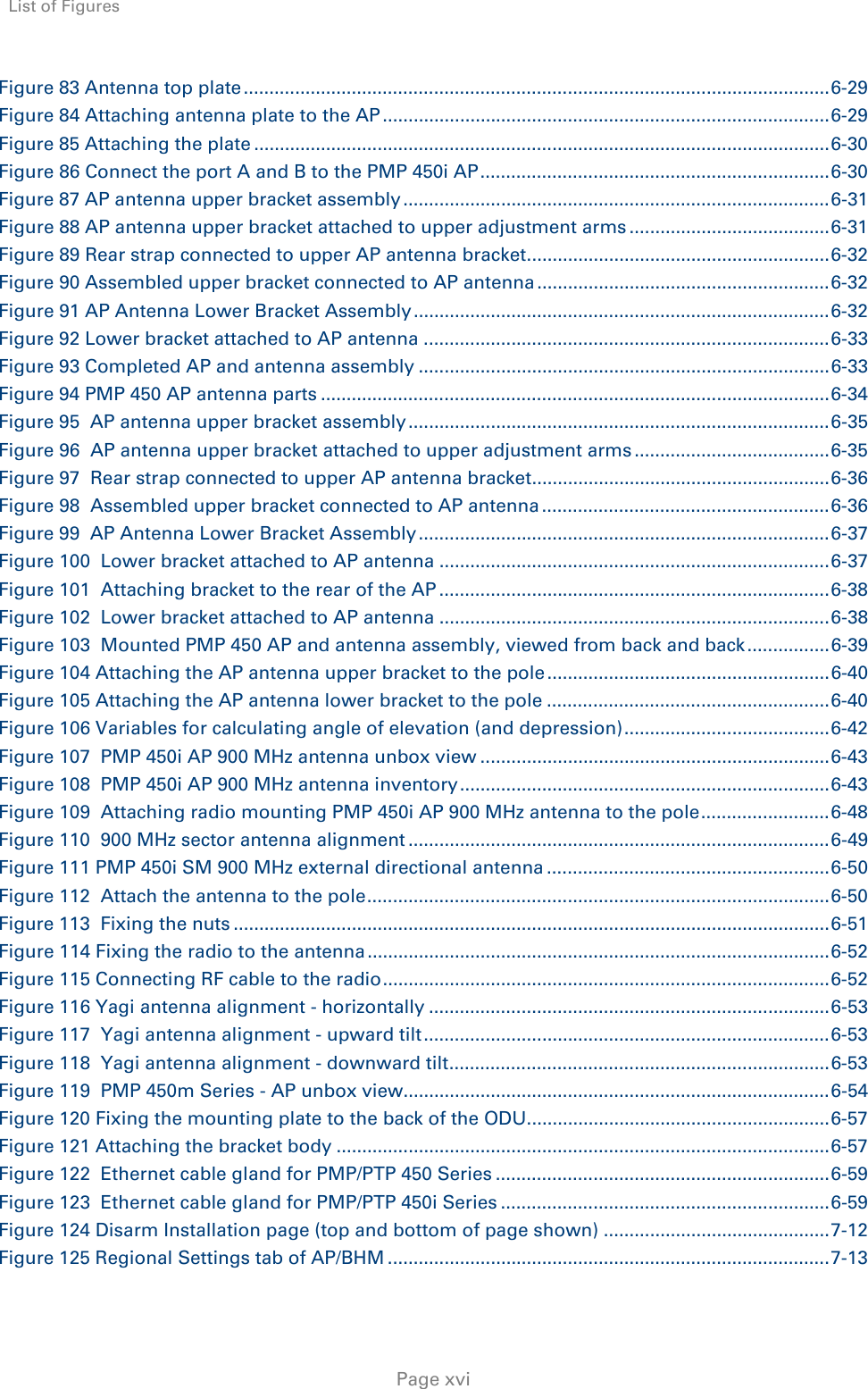 List of Figures     Page xvi Figure 83 Antenna top plate .................................................................................................................. 6-29Figure 84 Attaching antenna plate to the AP ....................................................................................... 6-29Figure 85 Attaching the plate ................................................................................................................ 6-30Figure 86 Connect the port A and B to the PMP 450i AP .................................................................... 6-30Figure 87 AP antenna upper bracket assembly ................................................................................... 6-31Figure 88 AP antenna upper bracket attached to upper adjustment arms ....................................... 6-31Figure 89 Rear strap connected to upper AP antenna bracket ........................................................... 6-32Figure 90 Assembled upper bracket connected to AP antenna ......................................................... 6-32Figure 91 AP Antenna Lower Bracket Assembly ................................................................................. 6-32Figure 92 Lower bracket attached to AP antenna ............................................................................... 6-33Figure 93 Completed AP and antenna assembly ................................................................................ 6-33Figure 94 PMP 450 AP antenna parts ................................................................................................... 6-34Figure 95  AP antenna upper bracket assembly .................................................................................. 6-35Figure 96  AP antenna upper bracket attached to upper adjustment arms ...................................... 6-35Figure 97  Rear strap connected to upper AP antenna bracket .......................................................... 6-36Figure 98  Assembled upper bracket connected to AP antenna ........................................................ 6-36Figure 99  AP Antenna Lower Bracket Assembly ................................................................................ 6-37Figure 100  Lower bracket attached to AP antenna ............................................................................ 6-37Figure 101  Attaching bracket to the rear of the AP ............................................................................ 6-38Figure 102  Lower bracket attached to AP antenna ............................................................................ 6-38Figure 103  Mounted PMP 450 AP and antenna assembly, viewed from back and back ................ 6-39Figure 104 Attaching the AP antenna upper bracket to the pole ....................................................... 6-40Figure 105 Attaching the AP antenna lower bracket to the pole ....................................................... 6-40Figure 106 Variables for calculating angle of elevation (and depression) ........................................ 6-42Figure 107  PMP 450i AP 900 MHz antenna unbox view .................................................................... 6-43Figure 108  PMP 450i AP 900 MHz antenna inventory ........................................................................ 6-43Figure 109  Attaching radio mounting PMP 450i AP 900 MHz antenna to the pole ......................... 6-48Figure 110  900 MHz sector antenna alignment .................................................................................. 6-49Figure 111 PMP 450i SM 900 MHz external directional antenna ....................................................... 6-50Figure 112  Attach the antenna to the pole .......................................................................................... 6-50Figure 113  Fixing the nuts .................................................................................................................... 6-51Figure 114 Fixing the radio to the antenna .......................................................................................... 6-52Figure 115 Connecting RF cable to the radio ....................................................................................... 6-52Figure 116 Yagi antenna alignment - horizontally .............................................................................. 6-53Figure 117  Yagi antenna alignment - upward tilt ............................................................................... 6-53Figure 118  Yagi antenna alignment - downward tilt .......................................................................... 6-53Figure 119  PMP 450m Series - AP unbox view................................................................................... 6-54Figure 120 Fixing the mounting plate to the back of the ODU ........................................................... 6-57Figure 121 Attaching the bracket body ................................................................................................ 6-57Figure 122  Ethernet cable gland for PMP/PTP 450 Series ................................................................. 6-59Figure 123  Ethernet cable gland for PMP/PTP 450i Series ................................................................ 6-59Figure 124 Disarm Installation page (top and bottom of page shown) ............................................ 7-12Figure 125 Regional Settings tab of AP/BHM ...................................................................................... 7-13