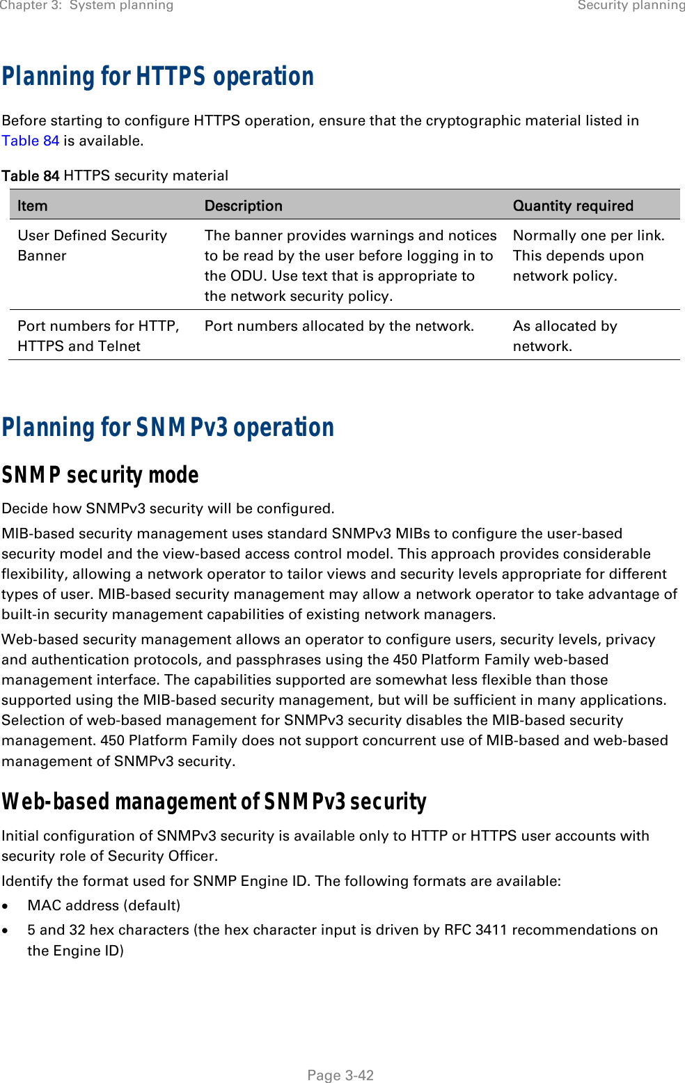 Chapter 3:  System planning  Security planning   Page 3-42 Planning for HTTPS operation Before starting to configure HTTPS operation, ensure that the cryptographic material listed in Table 84 is available. Table 84 HTTPS security material Item  Description  Quantity required User Defined Security Banner The banner provides warnings and notices to be read by the user before logging in to the ODU. Use text that is appropriate to the network security policy. Normally one per link. This depends upon network policy. Port numbers for HTTP, HTTPS and Telnet Port numbers allocated by the network. As allocated by network.  Planning for SNMPv3 operation SNMP security mode Decide how SNMPv3 security will be configured. MIB-based security management uses standard SNMPv3 MIBs to configure the user-based security model and the view-based access control model. This approach provides considerable flexibility, allowing a network operator to tailor views and security levels appropriate for different types of user. MIB-based security management may allow a network operator to take advantage of built-in security management capabilities of existing network managers. Web-based security management allows an operator to configure users, security levels, privacy and authentication protocols, and passphrases using the 450 Platform Family web-based management interface. The capabilities supported are somewhat less flexible than those supported using the MIB-based security management, but will be sufficient in many applications. Selection of web-based management for SNMPv3 security disables the MIB-based security management. 450 Platform Family does not support concurrent use of MIB-based and web-based management of SNMPv3 security. Web-based management of SNMPv3 security Initial configuration of SNMPv3 security is available only to HTTP or HTTPS user accounts with security role of Security Officer. Identify the format used for SNMP Engine ID. The following formats are available:  MAC address (default)  5 and 32 hex characters (the hex character input is driven by RFC 3411 recommendations on the Engine ID)  