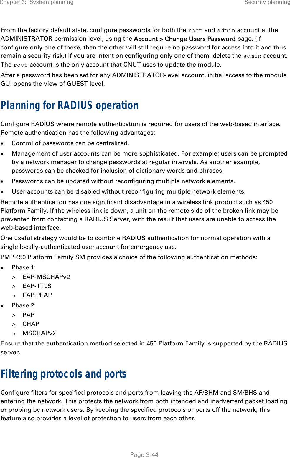 Chapter 3:  System planning  Security planning   Page 3-44 From the factory default state, configure passwords for both the root and admin account at the ADMINISTRATOR permission level, using the Account &gt; Change Users Password page. (If configure only one of these, then the other will still require no password for access into it and thus remain a security risk.) If you are intent on configuring only one of them, delete the admin account. The root account is the only account that CNUT uses to update the module.  After a password has been set for any ADMINISTRATOR-level account, initial access to the module GUI opens the view of GUEST level. Planning for RADIUS operation Configure RADIUS where remote authentication is required for users of the web-based interface. Remote authentication has the following advantages:  Control of passwords can be centralized.  Management of user accounts can be more sophisticated. For example; users can be prompted by a network manager to change passwords at regular intervals. As another example, passwords can be checked for inclusion of dictionary words and phrases.  Passwords can be updated without reconfiguring multiple network elements.  User accounts can be disabled without reconfiguring multiple network elements. Remote authentication has one significant disadvantage in a wireless link product such as 450 Platform Family. If the wireless link is down, a unit on the remote side of the broken link may be prevented from contacting a RADIUS Server, with the result that users are unable to access the web-based interface. One useful strategy would be to combine RADIUS authentication for normal operation with a single locally-authenticated user account for emergency use. PMP 450 Platform Family SM provides a choice of the following authentication methods:  Phase 1: o EAP-MSCHAPv2  o EAP-TTLS  o EAP PEAP  Phase 2: o PAP o CHAP o MSCHAPv2 Ensure that the authentication method selected in 450 Platform Family is supported by the RADIUS server. Filtering protocols and ports  Configure filters for specified protocols and ports from leaving the AP/BHM and SM/BHS and entering the network. This protects the network from both intended and inadvertent packet loading or probing by network users. By keeping the specified protocols or ports off the network, this feature also provides a level of protection to users from each other.  