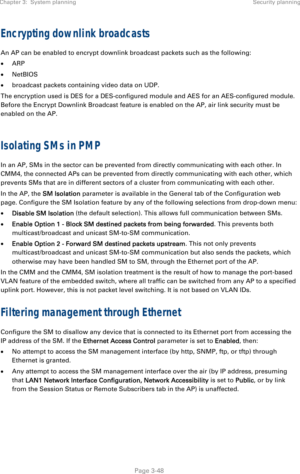 Chapter 3:  System planning  Security planning   Page 3-48 Encrypting downlink broadcasts An AP can be enabled to encrypt downlink broadcast packets such as the following:  ARP  NetBIOS   broadcast packets containing video data on UDP. The encryption used is DES for a DES-configured module and AES for an AES-configured module. Before the Encrypt Downlink Broadcast feature is enabled on the AP, air link security must be enabled on the AP.  Isolating SMs in PMP In an AP, SMs in the sector can be prevented from directly communicating with each other. In CMM4, the connected APs can be prevented from directly communicating with each other, which prevents SMs that are in different sectors of a cluster from communicating with each other.  In the AP, the SM Isolation parameter is available in the General tab of the Configuration web page. Configure the SM Isolation feature by any of the following selections from drop-down menu:  Disable SM Isolation (the default selection). This allows full communication between SMs.  Enable Option 1 - Block SM destined packets from being forwarded. This prevents both multicast/broadcast and unicast SM-to-SM communication.  Enable Option 2 - Forward SM destined packets upstream. This not only prevents multicast/broadcast and unicast SM-to-SM communication but also sends the packets, which otherwise may have been handled SM to SM, through the Ethernet port of the AP. In the CMM and the CMM4, SM isolation treatment is the result of how to manage the port-based VLAN feature of the embedded switch, where all traffic can be switched from any AP to a specified uplink port. However, this is not packet level switching. It is not based on VLAN IDs.  Filtering management through Ethernet Configure the SM to disallow any device that is connected to its Ethernet port from accessing the IP address of the SM. If the Ethernet Access Control parameter is set to Enabled, then:   No attempt to access the SM management interface (by http, SNMP, ftp, or tftp) through Ethernet is granted.   Any attempt to access the SM management interface over the air (by IP address, presuming that LAN1 Network Interface Configuration, Network Accessibility is set to Public, or by link from the Session Status or Remote Subscribers tab in the AP) is unaffected.   