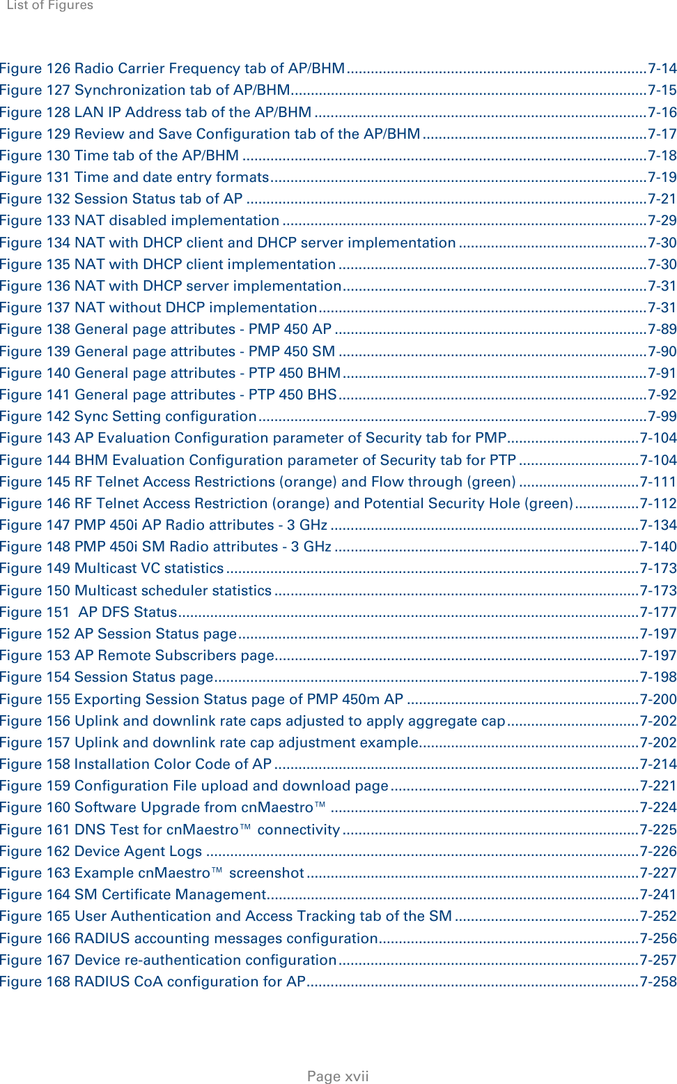 List of Figures     Page xvii Figure 126 Radio Carrier Frequency tab of AP/BHM ........................................................................... 7-14Figure 127 Synchronization tab of AP/BHM ......................................................................................... 7-15Figure 128 LAN IP Address tab of the AP/BHM ................................................................................... 7-16Figure 129 Review and Save Configuration tab of the AP/BHM ........................................................ 7-17Figure 130 Time tab of the AP/BHM ..................................................................................................... 7-18Figure 131 Time and date entry formats .............................................................................................. 7-19Figure 132 Session Status tab of AP .................................................................................................... 7-21Figure 133 NAT disabled implementation ........................................................................................... 7-29Figure 134 NAT with DHCP client and DHCP server implementation ............................................... 7-30Figure 135 NAT with DHCP client implementation ............................................................................. 7-30Figure 136 NAT with DHCP server implementation ............................................................................  7-31Figure 137 NAT without DHCP implementation .................................................................................. 7-31Figure 138 General page attributes - PMP 450 AP .............................................................................. 7-89Figure 139 General page attributes - PMP 450 SM ............................................................................. 7-90Figure 140 General page attributes - PTP 450 BHM ............................................................................ 7-91Figure 141 General page attributes - PTP 450 BHS ............................................................................. 7-92Figure 142 Sync Setting configuration ................................................................................................. 7-99Figure 143 AP Evaluation Configuration parameter of Security tab for PMP ................................. 7-104Figure 144 BHM Evaluation Configuration parameter of Security tab for PTP .............................. 7-104Figure 145 RF Telnet Access Restrictions (orange) and Flow through (green) .............................. 7-111Figure 146 RF Telnet Access Restriction (orange) and Potential Security Hole (green) ................ 7-112Figure 147 PMP 450i AP Radio attributes - 3 GHz ............................................................................. 7-134Figure 148 PMP 450i SM Radio attributes - 3 GHz ............................................................................ 7-140Figure 149 Multicast VC statistics ....................................................................................................... 7-173Figure 150 Multicast scheduler statistics ........................................................................................... 7-173Figure 151  AP DFS Status ................................................................................................................... 7-177Figure 152 AP Session Status page .................................................................................................... 7-197Figure 153 AP Remote Subscribers page ........................................................................................... 7-197Figure 154 Session Status page .......................................................................................................... 7-198Figure 155 Exporting Session Status page of PMP 450m AP .......................................................... 7-200Figure 156 Uplink and downlink rate caps adjusted to apply aggregate cap ................................. 7-202Figure 157 Uplink and downlink rate cap adjustment example ....................................................... 7-202Figure 158 Installation Color Code of AP ........................................................................................... 7-214Figure 159 Configuration File upload and download page .............................................................. 7-221Figure 160 Software Upgrade from cnMaestro™ ............................................................................. 7-224Figure 161 DNS Test for cnMaestro™ connectivity .......................................................................... 7-225Figure 162 Device Agent Logs ............................................................................................................ 7-226Figure 163 Example cnMaestro™ screenshot ................................................................................... 7-227Figure 164 SM Certificate Management ............................................................................................. 7-241Figure 165 User Authentication and Access Tracking tab of the SM .............................................. 7-252Figure 166 RADIUS accounting messages configuration ................................................................. 7-256Figure 167 Device re-authentication configuration ........................................................................... 7-257Figure 168 RADIUS CoA configuration for AP ................................................................................... 7-258