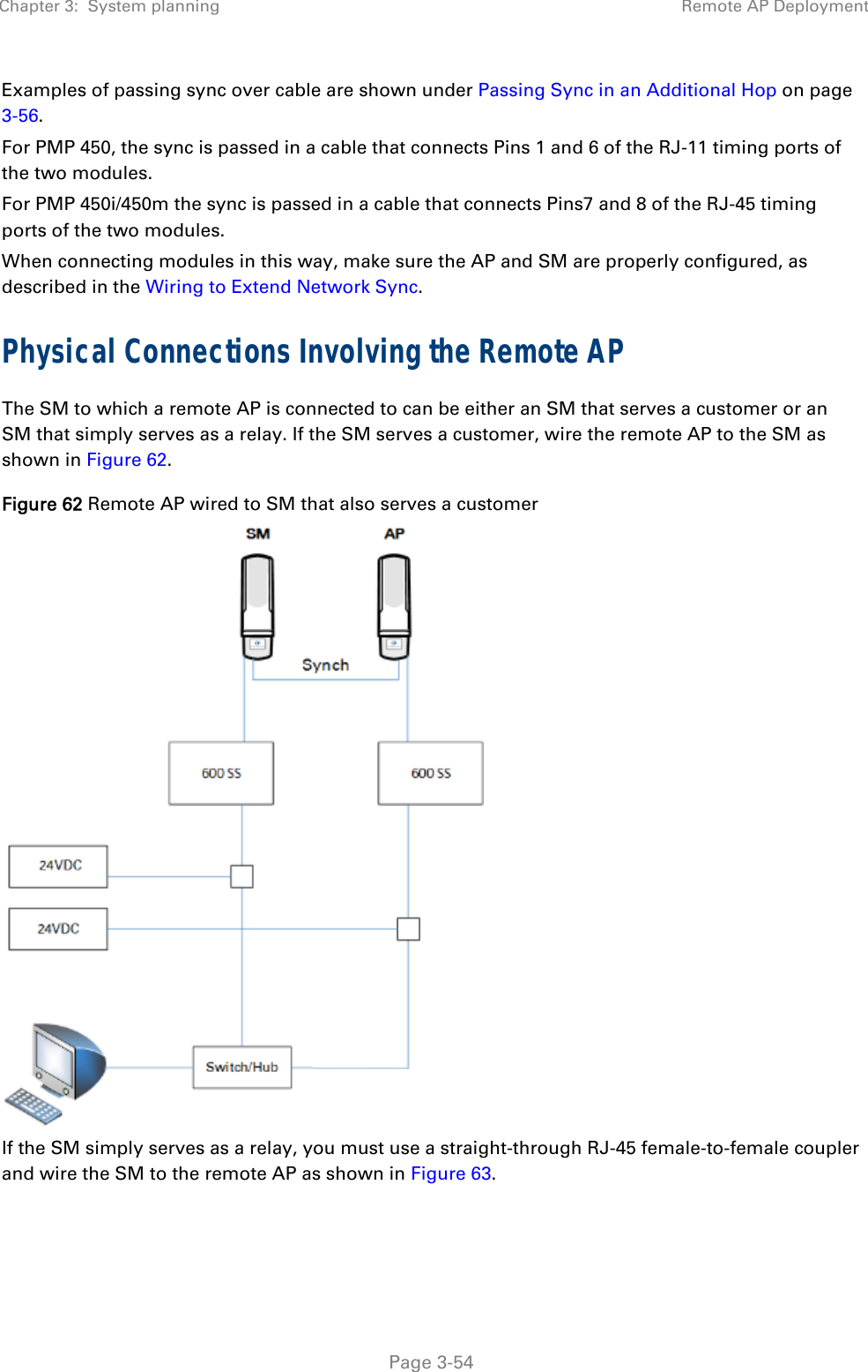 Chapter 3:  System planning  Remote AP Deployment   Page 3-54 Examples of passing sync over cable are shown under Passing Sync in an Additional Hop on page 3-56.  For PMP 450, the sync is passed in a cable that connects Pins 1 and 6 of the RJ-11 timing ports of the two modules.  For PMP 450i/450m the sync is passed in a cable that connects Pins7 and 8 of the RJ-45 timing ports of the two modules. When connecting modules in this way, make sure the AP and SM are properly configured, as described in the Wiring to Extend Network Sync. Physical Connections Involving the Remote AP The SM to which a remote AP is connected to can be either an SM that serves a customer or an SM that simply serves as a relay. If the SM serves a customer, wire the remote AP to the SM as shown in Figure 62. Figure 62 Remote AP wired to SM that also serves a customer  If the SM simply serves as a relay, you must use a straight-through RJ-45 female-to-female coupler and wire the SM to the remote AP as shown in Figure 63. 