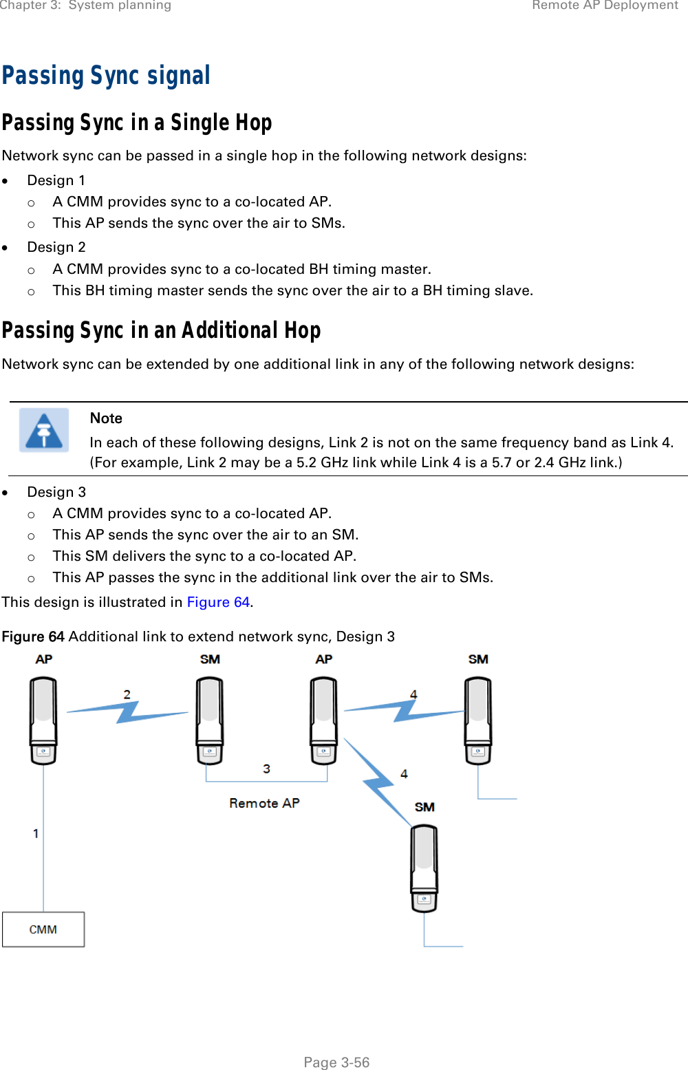 Chapter 3:  System planning  Remote AP Deployment   Page 3-56 Passing Sync signal Passing Sync in a Single Hop Network sync can be passed in a single hop in the following network designs:  Design 1 o A CMM provides sync to a co-located AP. o This AP sends the sync over the air to SMs.  Design 2 o A CMM provides sync to a co-located BH timing master. o This BH timing master sends the sync over the air to a BH timing slave. Passing Sync in an Additional Hop Network sync can be extended by one additional link in any of the following network designs:   Note In each of these following designs, Link 2 is not on the same frequency band as Link 4. (For example, Link 2 may be a 5.2 GHz link while Link 4 is a 5.7 or 2.4 GHz link.)  Design 3 o A CMM provides sync to a co-located AP. o This AP sends the sync over the air to an SM. o This SM delivers the sync to a co-located AP. o This AP passes the sync in the additional link over the air to SMs. This design is illustrated in Figure 64. Figure 64 Additional link to extend network sync, Design 3   