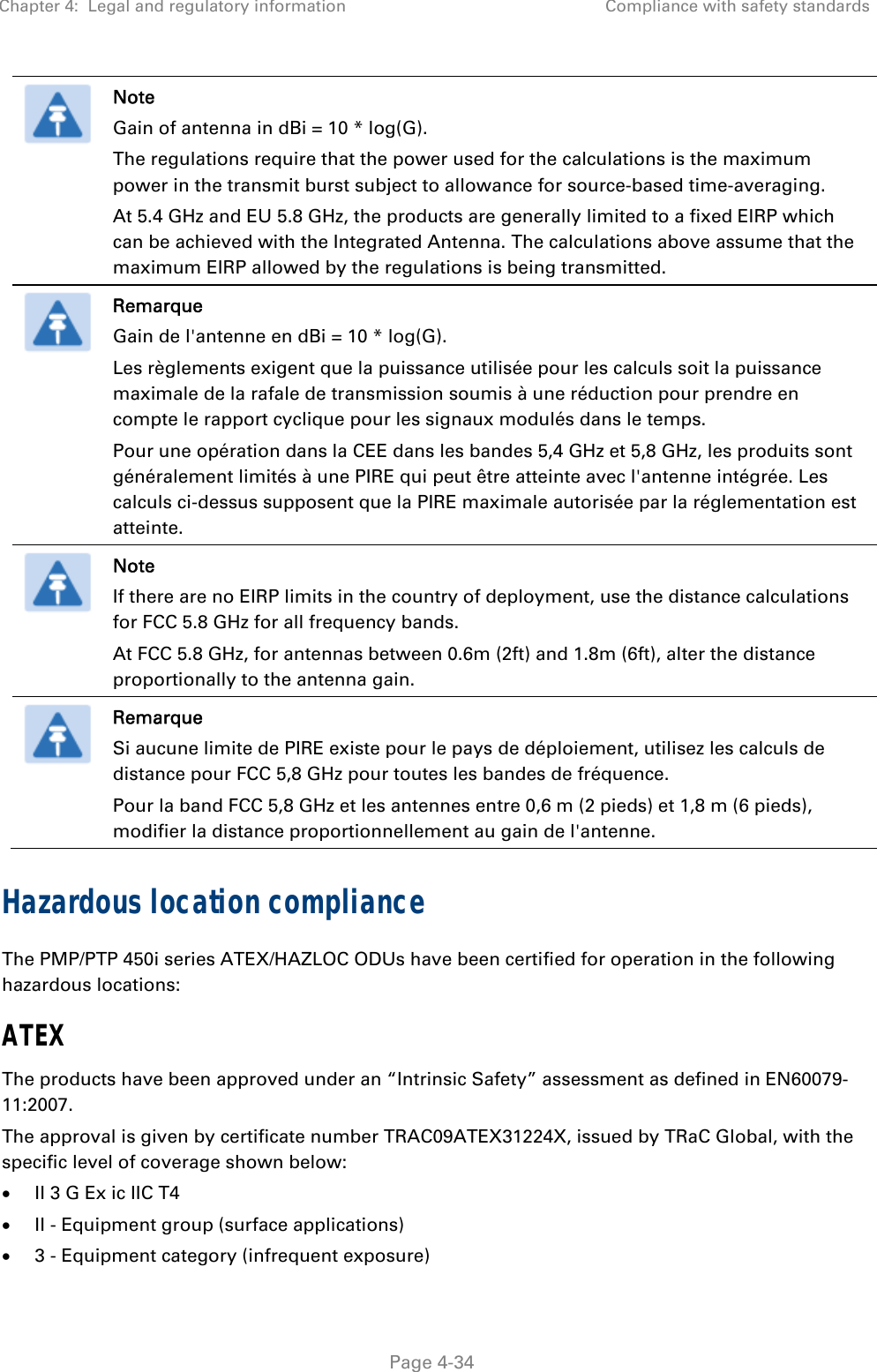 Chapter 4:  Legal and regulatory information  Compliance with safety standards   Page 4-34  Note Gain of antenna in dBi = 10 * log(G). The regulations require that the power used for the calculations is the maximum power in the transmit burst subject to allowance for source-based time-averaging. At 5.4 GHz and EU 5.8 GHz, the products are generally limited to a fixed EIRP which can be achieved with the Integrated Antenna. The calculations above assume that the maximum EIRP allowed by the regulations is being transmitted.  Remarque Gain de l&apos;antenne en dBi = 10 * log(G). Les règlements exigent que la puissance utilisée pour les calculs soit la puissance maximale de la rafale de transmission soumis à une réduction pour prendre en compte le rapport cyclique pour les signaux modulés dans le temps. Pour une opération dans la CEE dans les bandes 5,4 GHz et 5,8 GHz, les produits sont généralement limités à une PIRE qui peut être atteinte avec l&apos;antenne intégrée. Les calculs ci-dessus supposent que la PIRE maximale autorisée par la réglementation est atteinte.  Note If there are no EIRP limits in the country of deployment, use the distance calculations for FCC 5.8 GHz for all frequency bands. At FCC 5.8 GHz, for antennas between 0.6m (2ft) and 1.8m (6ft), alter the distance proportionally to the antenna gain.  Remarque Si aucune limite de PIRE existe pour le pays de déploiement, utilisez les calculs de distance pour FCC 5,8 GHz pour toutes les bandes de fréquence. Pour la band FCC 5,8 GHz et les antennes entre 0,6 m (2 pieds) et 1,8 m (6 pieds), modifier la distance proportionnellement au gain de l&apos;antenne. Hazardous location compliance The PMP/PTP 450i series ATEX/HAZLOC ODUs have been certified for operation in the following hazardous locations: ATEX The products have been approved under an “Intrinsic Safety” assessment as defined in EN60079-11:2007. The approval is given by certificate number TRAC09ATEX31224X, issued by TRaC Global, with the specific level of coverage shown below:  II 3 G Ex ic IIC T4  II - Equipment group (surface applications)  3 - Equipment category (infrequent exposure) 