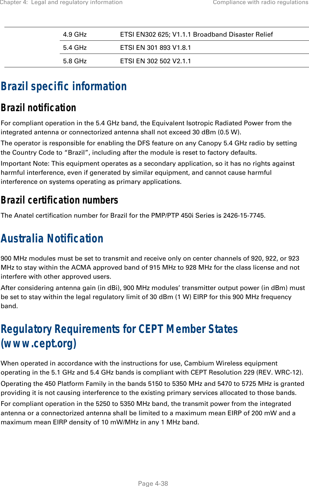 Chapter 4:  Legal and regulatory information  Compliance with radio regulations   Page 4-38 4.9 GHz  ETSI EN302 625; V1.1.1 Broadband Disaster Relief 5.4 GHz  ETSI EN 301 893 V1.8.1 5.8 GHz  ETSI EN 302 502 V2.1.1 Brazil specific information Brazil notification For compliant operation in the 5.4 GHz band, the Equivalent Isotropic Radiated Power from the integrated antenna or connectorized antenna shall not exceed 30 dBm (0.5 W). The operator is responsible for enabling the DFS feature on any Canopy 5.4 GHz radio by setting the Country Code to “Brazil”, including after the module is reset to factory defaults. Important Note: This equipment operates as a secondary application, so it has no rights against harmful interference, even if generated by similar equipment, and cannot cause harmful interference on systems operating as primary applications. Brazil certification numbers The Anatel certification number for Brazil for the PMP/PTP 450i Series is 2426-15-7745. Australia Notification 900 MHz modules must be set to transmit and receive only on center channels of 920, 922, or 923 MHz to stay within the ACMA approved band of 915 MHz to 928 MHz for the class license and not interfere with other approved users. After considering antenna gain (in dBi), 900 MHz modules’ transmitter output power (in dBm) must be set to stay within the legal regulatory limit of 30 dBm (1 W) EIRP for this 900 MHz frequency band. Regulatory Requirements for CEPT Member States (www.cept.org) When operated in accordance with the instructions for use, Cambium Wireless equipment operating in the 5.1 GHz and 5.4 GHz bands is compliant with CEPT Resolution 229 (REV. WRC-12). Operating the 450 Platform Family in the bands 5150 to 5350 MHz and 5470 to 5725 MHz is granted providing it is not causing interference to the existing primary services allocated to those bands. For compliant operation in the 5250 to 5350 MHz band, the transmit power from the integrated antenna or a connectorized antenna shall be limited to a maximum mean EIRP of 200 mW and a maximum mean EIRP density of 10 mW/MHz in any 1 MHz band. 