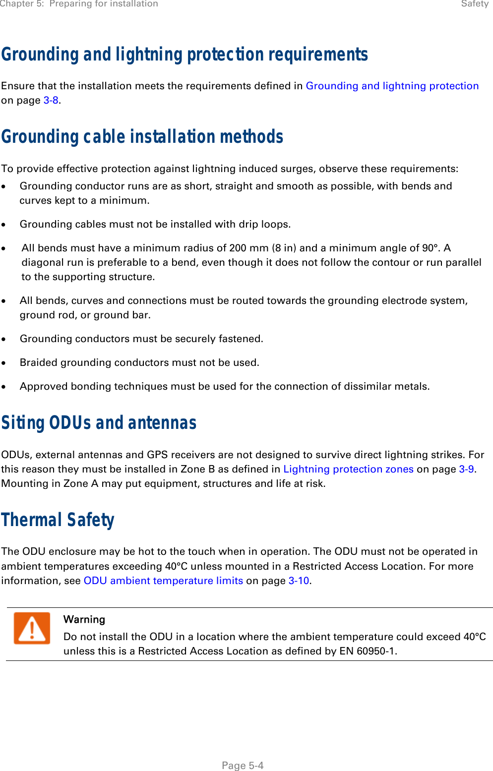 Chapter 5:  Preparing for installation  Safety   Page 5-4 Grounding and lightning protection requirements Ensure that the installation meets the requirements defined in Grounding and lightning protection on page 3-8.  Grounding cable installation methods To provide effective protection against lightning induced surges, observe these requirements:  Grounding conductor runs are as short, straight and smooth as possible, with bends and curves kept to a minimum.  Grounding cables must not be installed with drip loops.  All bends must have a minimum radius of 200 mm (8 in) and a minimum angle of 90°. A diagonal run is preferable to a bend, even though it does not follow the contour or run parallel to the supporting structure.  All bends, curves and connections must be routed towards the grounding electrode system, ground rod, or ground bar.  Grounding conductors must be securely fastened.  Braided grounding conductors must not be used.  Approved bonding techniques must be used for the connection of dissimilar metals. Siting ODUs and antennas ODUs, external antennas and GPS receivers are not designed to survive direct lightning strikes. For this reason they must be installed in Zone B as defined in Lightning protection zones on page 3-9. Mounting in Zone A may put equipment, structures and life at risk. Thermal Safety  The ODU enclosure may be hot to the touch when in operation. The ODU must not be operated in ambient temperatures exceeding 40°C unless mounted in a Restricted Access Location. For more information, see ODU ambient temperature limits on page 3-10.   Warning Do not install the ODU in a location where the ambient temperature could exceed 40°C unless this is a Restricted Access Location as defined by EN 60950-1. 