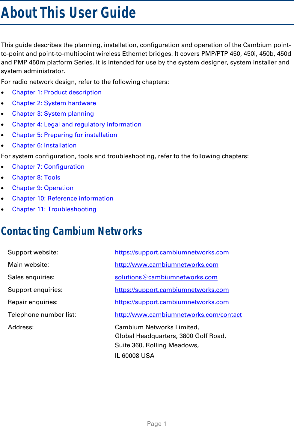    Page 1  About This User Guide This guide describes the planning, installation, configuration and operation of the Cambium point-to-point and point-to-multipoint wireless Ethernet bridges. It covers PMP/PTP 450, 450i, 450b, 450d and PMP 450m platform Series. It is intended for use by the system designer, system installer and system administrator.  For radio network design, refer to the following chapters:  Chapter 1: Product description  Chapter 2: System hardware  Chapter 3: System planning  Chapter 4: Legal and regulatory information  Chapter 5: Preparing for installation  Chapter 6: Installation For system configuration, tools and troubleshooting, refer to the following chapters:  Chapter 7: Configuration  Chapter 8: Tools  Chapter 9: Operation  Chapter 10: Reference information  Chapter 11: Troubleshooting Contacting Cambium Networks Support website:  https://support.cambiumnetworks.com Main website:  http://www.cambiumnetworks.com Sales enquiries:  solutions@cambiumnetworks.com Support enquiries:  https://support.cambiumnetworks.com Repair enquiries:  https://support.cambiumnetworks.com Telephone number list:  http://www.cambiumnetworks.com/contact Address:  Cambium Networks Limited, Global Headquarters, 3800 Golf Road,  Suite 360, Rolling Meadows,  IL 60008 USA  