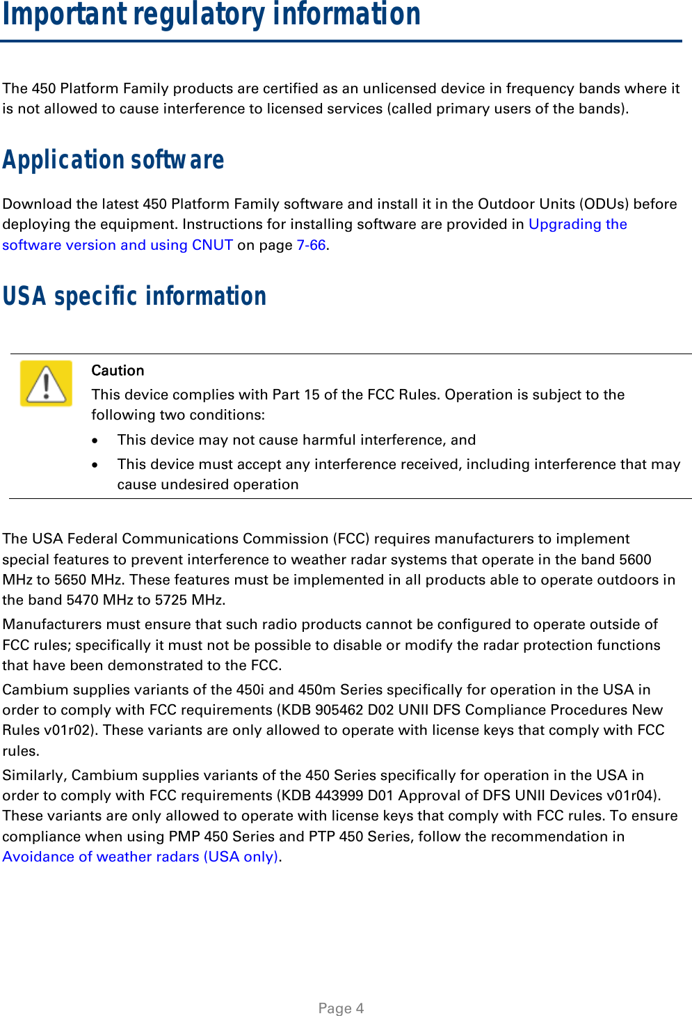   Page 4 Important regulatory information The 450 Platform Family products are certified as an unlicensed device in frequency bands where it is not allowed to cause interference to licensed services (called primary users of the bands). Application software Download the latest 450 Platform Family software and install it in the Outdoor Units (ODUs) before deploying the equipment. Instructions for installing software are provided in Upgrading the software version and using CNUT on page 7-66. USA specific information   Caution This device complies with Part 15 of the FCC Rules. Operation is subject to the following two conditions:  This device may not cause harmful interference, and  This device must accept any interference received, including interference that may cause undesired operation  The USA Federal Communications Commission (FCC) requires manufacturers to implement special features to prevent interference to weather radar systems that operate in the band 5600 MHz to 5650 MHz. These features must be implemented in all products able to operate outdoors in the band 5470 MHz to 5725 MHz. Manufacturers must ensure that such radio products cannot be configured to operate outside of FCC rules; specifically it must not be possible to disable or modify the radar protection functions that have been demonstrated to the FCC. Cambium supplies variants of the 450i and 450m Series specifically for operation in the USA in order to comply with FCC requirements (KDB 905462 D02 UNII DFS Compliance Procedures New Rules v01r02). These variants are only allowed to operate with license keys that comply with FCC rules.  Similarly, Cambium supplies variants of the 450 Series specifically for operation in the USA in order to comply with FCC requirements (KDB 443999 D01 Approval of DFS UNII Devices v01r04). These variants are only allowed to operate with license keys that comply with FCC rules. To ensure compliance when using PMP 450 Series and PTP 450 Series, follow the recommendation in Avoidance of weather radars (USA only).  