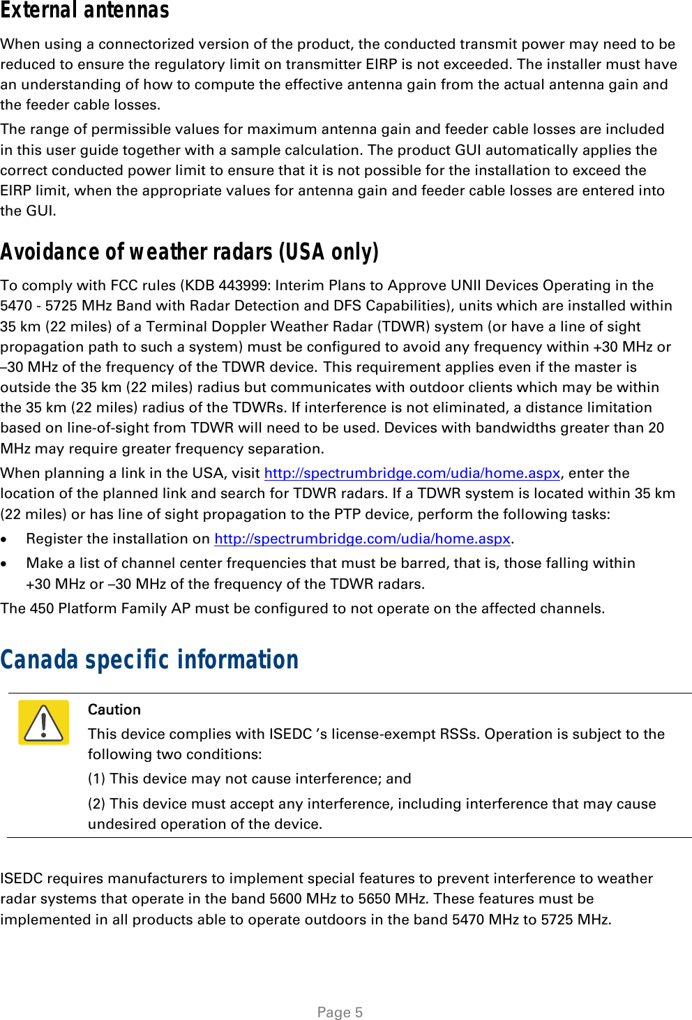   Page 5 External antennas When using a connectorized version of the product, the conducted transmit power may need to be reduced to ensure the regulatory limit on transmitter EIRP is not exceeded. The installer must have an understanding of how to compute the effective antenna gain from the actual antenna gain and the feeder cable losses. The range of permissible values for maximum antenna gain and feeder cable losses are included in this user guide together with a sample calculation. The product GUI automatically applies the correct conducted power limit to ensure that it is not possible for the installation to exceed the EIRP limit, when the appropriate values for antenna gain and feeder cable losses are entered into the GUI. Avoidance of weather radars (USA only) To comply with FCC rules (KDB 443999: Interim Plans to Approve UNII Devices Operating in the 5470 - 5725 MHz Band with Radar Detection and DFS Capabilities), units which are installed within 35 km (22 miles) of a Terminal Doppler Weather Radar (TDWR) system (or have a line of sight propagation path to such a system) must be configured to avoid any frequency within +30 MHz or –30 MHz of the frequency of the TDWR device. This requirement applies even if the master is outside the 35 km (22 miles) radius but communicates with outdoor clients which may be within the 35 km (22 miles) radius of the TDWRs. If interference is not eliminated, a distance limitation based on line-of-sight from TDWR will need to be used. Devices with bandwidths greater than 20 MHz may require greater frequency separation. When planning a link in the USA, visit http://spectrumbridge.com/udia/home.aspx, enter the location of the planned link and search for TDWR radars. If a TDWR system is located within 35 km (22 miles) or has line of sight propagation to the PTP device, perform the following tasks:  Register the installation on http://spectrumbridge.com/udia/home.aspx.  Make a list of channel center frequencies that must be barred, that is, those falling within +30 MHz or –30 MHz of the frequency of the TDWR radars. The 450 Platform Family AP must be configured to not operate on the affected channels. Canada specific information  Caution This device complies with ISEDC ’s license-exempt RSSs. Operation is subject to the following two conditions: (1) This device may not cause interference; and (2) This device must accept any interference, including interference that may cause undesired operation of the device.  ISEDC requires manufacturers to implement special features to prevent interference to weather radar systems that operate in the band 5600 MHz to 5650 MHz. These features must be implemented in all products able to operate outdoors in the band 5470 MHz to 5725 MHz. 