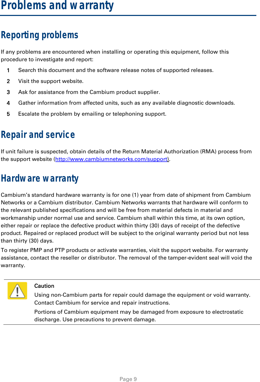   Page 9 Problems and warranty Reporting problems If any problems are encountered when installing or operating this equipment, follow this procedure to investigate and report: 1  Search this document and the software release notes of supported releases. 2  Visit the support website. 3  Ask for assistance from the Cambium product supplier. 4  Gather information from affected units, such as any available diagnostic downloads. 5  Escalate the problem by emailing or telephoning support. Repair and service If unit failure is suspected, obtain details of the Return Material Authorization (RMA) process from the support website (http://www.cambiumnetworks.com/support). Hardware warranty Cambium’s standard hardware warranty is for one (1) year from date of shipment from Cambium Networks or a Cambium distributor. Cambium Networks warrants that hardware will conform to the relevant published specifications and will be free from material defects in material and workmanship under normal use and service. Cambium shall within this time, at its own option, either repair or replace the defective product within thirty (30) days of receipt of the defective product. Repaired or replaced product will be subject to the original warranty period but not less than thirty (30) days. To register PMP and PTP products or activate warranties, visit the support website. For warranty assistance, contact the reseller or distributor. The removal of the tamper-evident seal will void the warranty.   Caution Using non-Cambium parts for repair could damage the equipment or void warranty. Contact Cambium for service and repair instructions. Portions of Cambium equipment may be damaged from exposure to electrostatic discharge. Use precautions to prevent damage.  