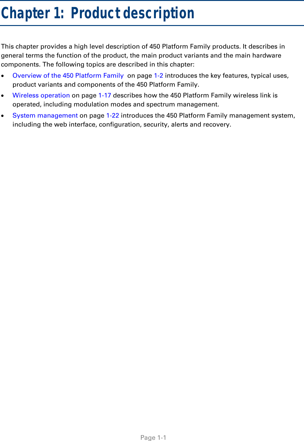    Page 1-1  Chapter 1:  Product description This chapter provides a high level description of 450 Platform Family products. It describes in general terms the function of the product, the main product variants and the main hardware components. The following topics are described in this chapter:  Overview of the 450 Platform Family  on page 1-2 introduces the key features, typical uses, product variants and components of the 450 Platform Family.  Wireless operation on page 1-17 describes how the 450 Platform Family wireless link is operated, including modulation modes and spectrum management.  System management on page 1-22 introduces the 450 Platform Family management system, including the web interface, configuration, security, alerts and recovery.   