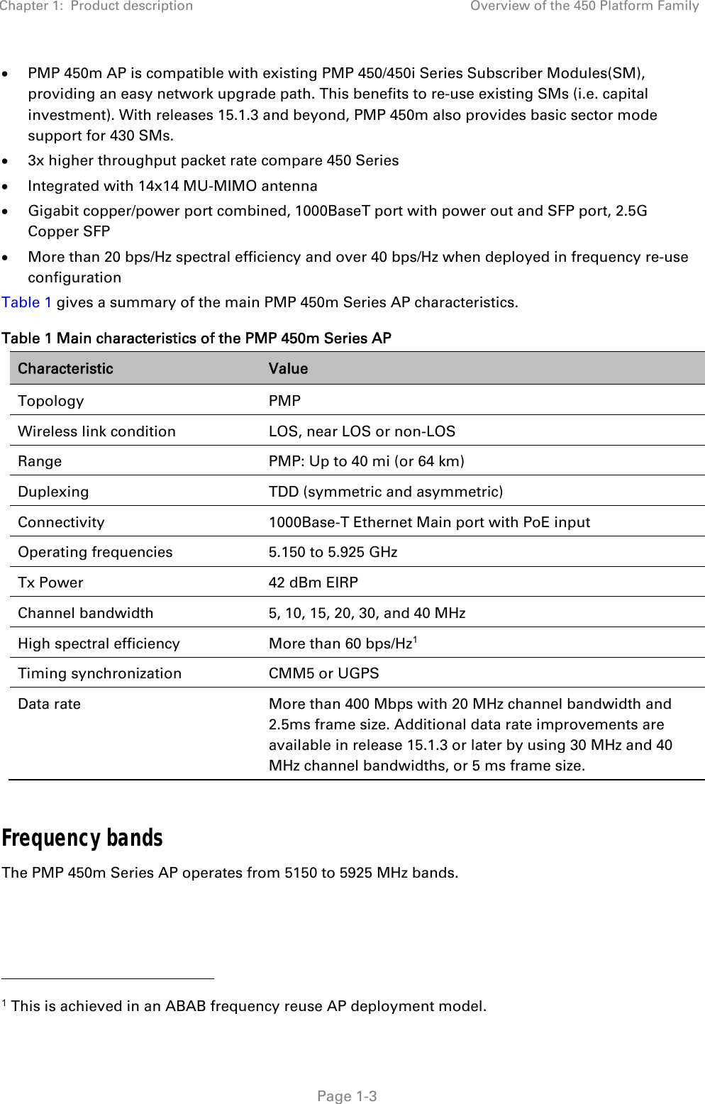 Chapter 1:  Product description  Overview of the 450 Platform Family   Page 1-3  PMP 450m AP is compatible with existing PMP 450/450i Series Subscriber Modules(SM), providing an easy network upgrade path. This benefits to re-use existing SMs (i.e. capital investment). With releases 15.1.3 and beyond, PMP 450m also provides basic sector mode support for 430 SMs.  3x higher throughput packet rate compare 450 Series  Integrated with 14x14 MU-MIMO antenna  Gigabit copper/power port combined, 1000BaseT port with power out and SFP port, 2.5G Copper SFP  More than 20 bps/Hz spectral efficiency and over 40 bps/Hz when deployed in frequency re-use configuration Table 1 gives a summary of the main PMP 450m Series AP characteristics. Table 1 Main characteristics of the PMP 450m Series AP Characteristic  Value Topology PMP Wireless link condition  LOS, near LOS or non-LOS Range  PMP: Up to 40 mi (or 64 km) Duplexing  TDD (symmetric and asymmetric) Connectivity  1000Base-T Ethernet Main port with PoE input Operating frequencies  5.150 to 5.925 GHz Tx Power  42 dBm EIRP Channel bandwidth  5, 10, 15, 20, 30, and 40 MHz High spectral efficiency  More than 60 bps/Hz1 Timing synchronization  CMM5 or UGPS Data rate  More than 400 Mbps with 20 MHz channel bandwidth and 2.5ms frame size. Additional data rate improvements are available in release 15.1.3 or later by using 30 MHz and 40 MHz channel bandwidths, or 5 ms frame size.  Frequency bands The PMP 450m Series AP operates from 5150 to 5925 MHz bands.                                                 1 This is achieved in an ABAB frequency reuse AP deployment model. 