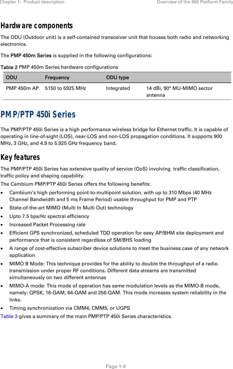 Chapter 1:  Product description  Overview of the 450 Platform Family   Page 1-4 Hardware components The ODU (Outdoor unit) is a self-contained transceiver unit that houses both radio and networking electronics.  The PMP 450m Series is supplied in the following configurations: Table 2 PMP 450m Series hardware configurations ODU  Frequency  ODU type   PMP 450m AP  5150 to 5925 MHz  Integrated  14 dBi, 90° MU-MIMO sector antenna PMP/PTP 450i Series The PMP/PTP 450i Series is a high performance wireless bridge for Ethernet traffic. It is capable of operating in line-of-sight (LOS), near-LOS and non-LOS propagation conditions. It supports 900 MHz, 3 GHz, and 4.9 to 5.925 GHz frequency band. Key features The PMP/PTP 450i Series has extensive quality of service (QoS) involving  traffic classification, traffic policy and shaping capability.  The Cambium PMP/PTP 450i Series offers the following benefits:  Cambium’s high performing point-to-multipoint solution, with up to 310 Mbps (40 MHz Channel Bandwidth and 5 ms Frame Period) usable throughput for PMP and PTP  State-of-the-art MIMO (Multi In Multi Out) technology  Upto 7.5 bps/Hz spectral efficiency  Increased Packet Processing rate  Efficient GPS synchronized, scheduled TDD operation for easy AP/BHM site deployment and performance that is consistent regardless of SM/BHS loading  A range of cost-effective subscriber device solutions to meet the business case of any network application  MIMO B Mode: This technique provides for the ability to double the throughput of a radio transmission under proper RF conditions. Different data streams are transmitted simultaneously on two different antennas  MIMO-A mode: This mode of operation has same modulation levels as the MIMO-B mode, namely: QPSK, 16-QAM, 64-QAM and 256-QAM. This mode increases system reliability in the links.  Timing synchronization via CMM4, CMM5, or UGPS Table 3 gives a summary of the main PMP/PTP 450i Series characteristics. 