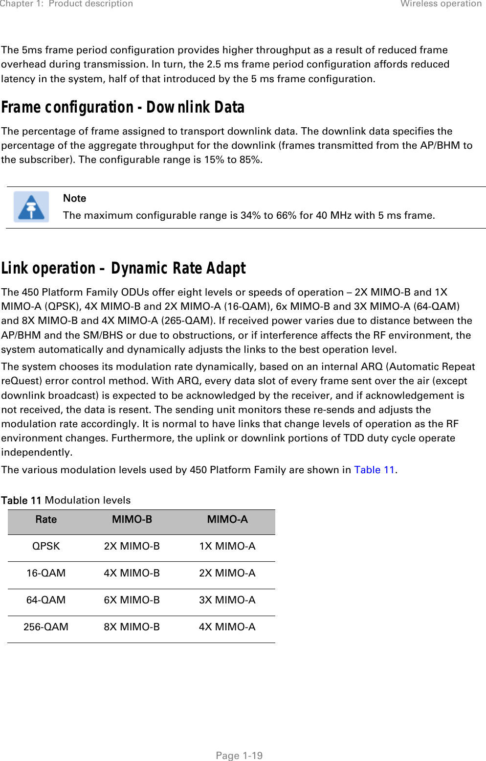 Chapter 1:  Product description Wireless operation   Page 1-19 The 5ms frame period configuration provides higher throughput as a result of reduced frame overhead during transmission. In turn, the 2.5 ms frame period configuration affords reduced latency in the system, half of that introduced by the 5 ms frame configuration. Frame configuration - Downlink Data The percentage of frame assigned to transport downlink data. The downlink data specifies the percentage of the aggregate throughput for the downlink (frames transmitted from the AP/BHM to the subscriber). The configurable range is 15% to 85%.   Note The maximum configurable range is 34% to 66% for 40 MHz with 5 ms frame.  Link operation – Dynamic Rate Adapt The 450 Platform Family ODUs offer eight levels or speeds of operation – 2X MIMO-B and 1X MIMO-A (QPSK), 4X MIMO-B and 2X MIMO-A (16-QAM), 6x MIMO-B and 3X MIMO-A (64-QAM) and 8X MIMO-B and 4X MIMO-A (265-QAM). If received power varies due to distance between the AP/BHM and the SM/BHS or due to obstructions, or if interference affects the RF environment, the system automatically and dynamically adjusts the links to the best operation level.  The system chooses its modulation rate dynamically, based on an internal ARQ (Automatic Repeat reQuest) error control method. With ARQ, every data slot of every frame sent over the air (except downlink broadcast) is expected to be acknowledged by the receiver, and if acknowledgement is not received, the data is resent. The sending unit monitors these re-sends and adjusts the modulation rate accordingly. It is normal to have links that change levels of operation as the RF environment changes. Furthermore, the uplink or downlink portions of TDD duty cycle operate independently. The various modulation levels used by 450 Platform Family are shown in Table 11. Table 11 Modulation levels Rate  MIMO-B  MIMO-A QPSK 2X MIMO-B 1X MIMO-A 16-QAM 4X MIMO-B 2X MIMO-A 64-QAM 6X MIMO-B 3X MIMO-A 256-QAM 8X MIMO-B  4X MIMO-A  