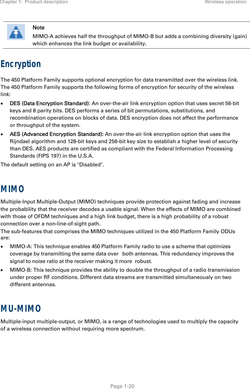 Chapter 1:  Product description Wireless operation   Page 1-20  Note MIMO-A achieves half the throughput of MIMO-B but adds a combining diversity (gain) which enhances the link budget or availability. Encryption The 450 Platform Family supports optional encryption for data transmitted over the wireless link. The 450 Platform Family supports the following forms of encryption for security of the wireless link:  DES (Data Encryption Standard): An over-the-air link encryption option that uses secret 56-bit keys and 8 parity bits. DES performs a series of bit permutations, substitutions, and recombination operations on blocks of data. DES encryption does not affect the performance or throughput of the system.  AES (Advanced Encryption Standard): An over-the-air link encryption option that uses the Rijndael algorithm and 128-bit keys and 256-bit key size to establish a higher level of security than DES. AES products are certified as compliant with the Federal Information Processing Standards (FIPS 197) in the U.S.A.  The default setting on an AP is &quot;Disabled&quot;.  MIMO Multiple-Input Multiple-Output (MIMO) techniques provide protection against fading and increase the probability that the receiver decodes a usable signal. When the effects of MIMO are combined with those of OFDM techniques and a high link budget, there is a high probability of a robust connection over a non-line-of-sight path. The sub-features that comprises the MIMO techniques utilized in the 450 Platform Family ODUs are:  MIMO-A: This technique enables 450 Platform Family radio to use a scheme that optimizes coverage by transmitting the same data over both antennas. This redundancy improves the signal to noise ratio at the receiver making it more robust.  MIMO-B: This technique provides the ability to double the throughput of a radio transmission under proper RF conditions. Different data streams are transmitted simultaneously on two different antennas.  MU-MIMO Multiple-input multiple-output, or MIMO, is a range of technologies used to multiply the capacity of a wireless connection without requiring more spectrum.  