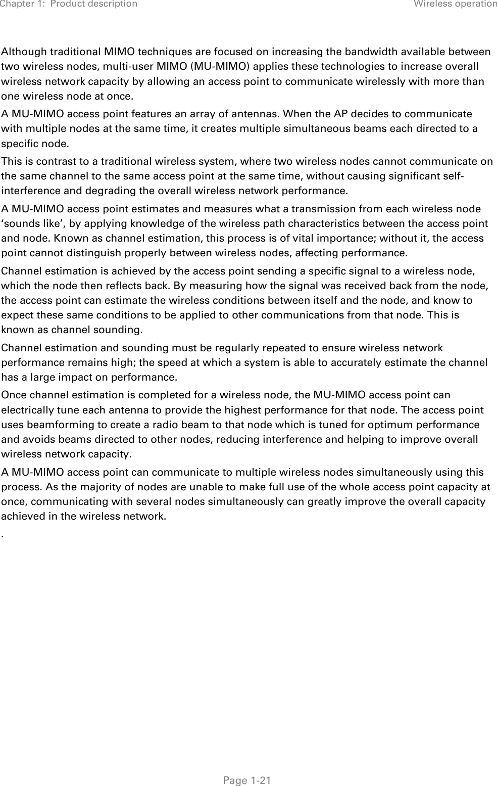 Chapter 1:  Product description Wireless operation   Page 1-21 Although traditional MIMO techniques are focused on increasing the bandwidth available between two wireless nodes, multi-user MIMO (MU-MIMO) applies these technologies to increase overall wireless network capacity by allowing an access point to communicate wirelessly with more than one wireless node at once. A MU-MIMO access point features an array of antennas. When the AP decides to communicate with multiple nodes at the same time, it creates multiple simultaneous beams each directed to a specific node. This is contrast to a traditional wireless system, where two wireless nodes cannot communicate on the same channel to the same access point at the same time, without causing significant self-interference and degrading the overall wireless network performance.  A MU-MIMO access point estimates and measures what a transmission from each wireless node ‘sounds like’, by applying knowledge of the wireless path characteristics between the access point and node. Known as channel estimation, this process is of vital importance; without it, the access point cannot distinguish properly between wireless nodes, affecting performance. Channel estimation is achieved by the access point sending a specific signal to a wireless node, which the node then reflects back. By measuring how the signal was received back from the node, the access point can estimate the wireless conditions between itself and the node, and know to expect these same conditions to be applied to other communications from that node. This is known as channel sounding. Channel estimation and sounding must be regularly repeated to ensure wireless network performance remains high; the speed at which a system is able to accurately estimate the channel has a large impact on performance. Once channel estimation is completed for a wireless node, the MU-MIMO access point can electrically tune each antenna to provide the highest performance for that node. The access point uses beamforming to create a radio beam to that node which is tuned for optimum performance and avoids beams directed to other nodes, reducing interference and helping to improve overall wireless network capacity. A MU-MIMO access point can communicate to multiple wireless nodes simultaneously using this process. As the majority of nodes are unable to make full use of the whole access point capacity at once, communicating with several nodes simultaneously can greatly improve the overall capacity achieved in the wireless network. . 