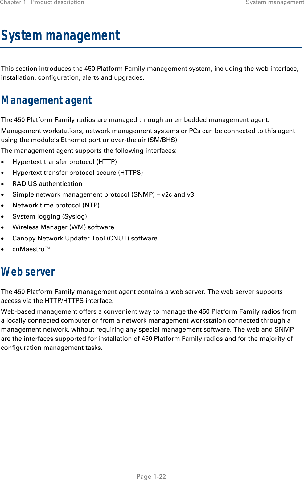 Chapter 1:  Product description System management   Page 1-22 System management This section introduces the 450 Platform Family management system, including the web interface, installation, configuration, alerts and upgrades. Management agent The 450 Platform Family radios are managed through an embedded management agent.  Management workstations, network management systems or PCs can be connected to this agent using the module’s Ethernet port or over-the air (SM/BHS)  The management agent supports the following interfaces:   Hypertext transfer protocol (HTTP)   Hypertext transfer protocol secure (HTTPS)  RADIUS authentication   Simple network management protocol (SNMP) – v2c and v3  Network time protocol (NTP)   System logging (Syslog)   Wireless Manager (WM) software   Canopy Network Updater Tool (CNUT) software   cnMaestro™ Web server The 450 Platform Family management agent contains a web server. The web server supports access via the HTTP/HTTPS interface. Web-based management offers a convenient way to manage the 450 Platform Family radios from a locally connected computer or from a network management workstation connected through a management network, without requiring any special management software. The web and SNMP are the interfaces supported for installation of 450 Platform Family radios and for the majority of  configuration management tasks.    