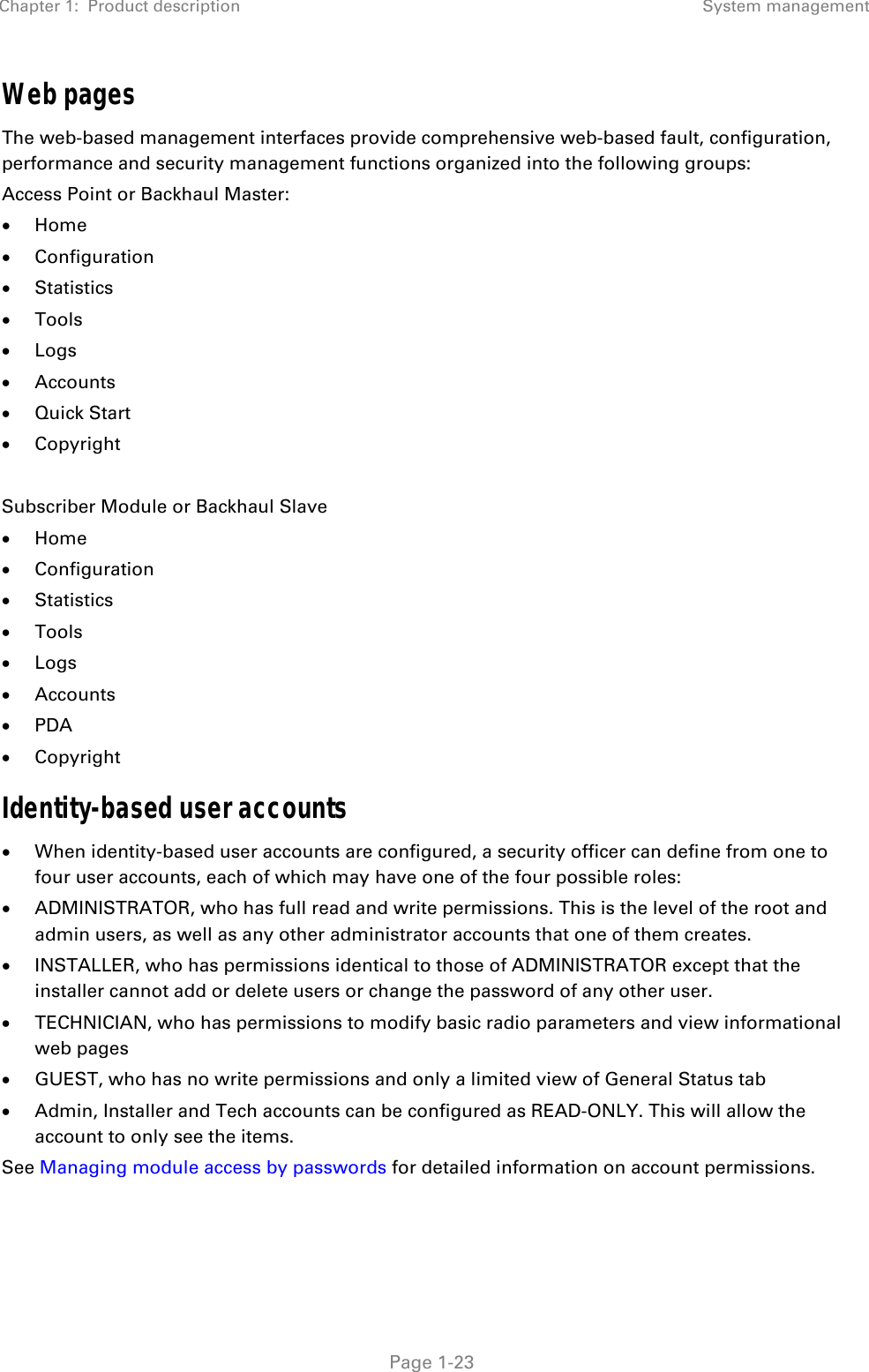 Chapter 1:  Product description System management   Page 1-23 Web pages The web-based management interfaces provide comprehensive web-based fault, configuration, performance and security management functions organized into the following groups: Access Point or Backhaul Master:  Home  Configuration  Statistics  Tools  Logs  Accounts  Quick Start  Copyright  Subscriber Module or Backhaul Slave  Home  Configuration  Statistics  Tools  Logs  Accounts  PDA  Copyright Identity-based user accounts  When identity-based user accounts are configured, a security officer can define from one to four user accounts, each of which may have one of the four possible roles:  ADMINISTRATOR, who has full read and write permissions. This is the level of the root and admin users, as well as any other administrator accounts that one of them creates.  INSTALLER, who has permissions identical to those of ADMINISTRATOR except that the installer cannot add or delete users or change the password of any other user.  TECHNICIAN, who has permissions to modify basic radio parameters and view informational web pages  GUEST, who has no write permissions and only a limited view of General Status tab  Admin, Installer and Tech accounts can be configured as READ-ONLY. This will allow the account to only see the items. See Managing module access by passwords for detailed information on account permissions. 