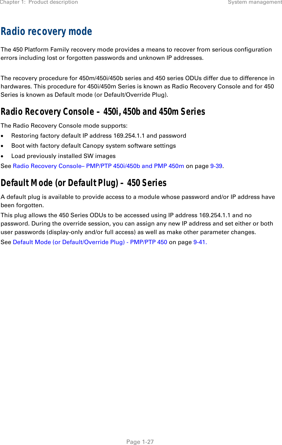 Chapter 1:  Product description System management   Page 1-27 Radio recovery mode  The 450 Platform Family recovery mode provides a means to recover from serious configuration errors including lost or forgotten passwords and unknown IP addresses.  The recovery procedure for 450m/450i/450b series and 450 series ODUs differ due to difference in hardwares. This procedure for 450i/450m Series is known as Radio Recovery Console and for 450 Series is known as Default mode (or Default/Override Plug).  Radio Recovery Console – 450i, 450b and 450m Series  The Radio Recovery Console mode supports:  Restoring factory default IP address 169.254.1.1 and password  Boot with factory default Canopy system software settings  Load previously installed SW images See Radio Recovery Console– PMP/PTP 450i/450b and PMP 450m on page 9-39. Default Mode (or Default Plug) – 450 Series  A default plug is available to provide access to a module whose password and/or IP address have been forgotten.  This plug allows the 450 Series ODUs to be accessed using IP address 169.254.1.1 and no password. During the override session, you can assign any new IP address and set either or both user passwords (display-only and/or full access) as well as make other parameter changes. See Default Mode (or Default/Override Plug) - PMP/PTP 450 on page 9-41.   