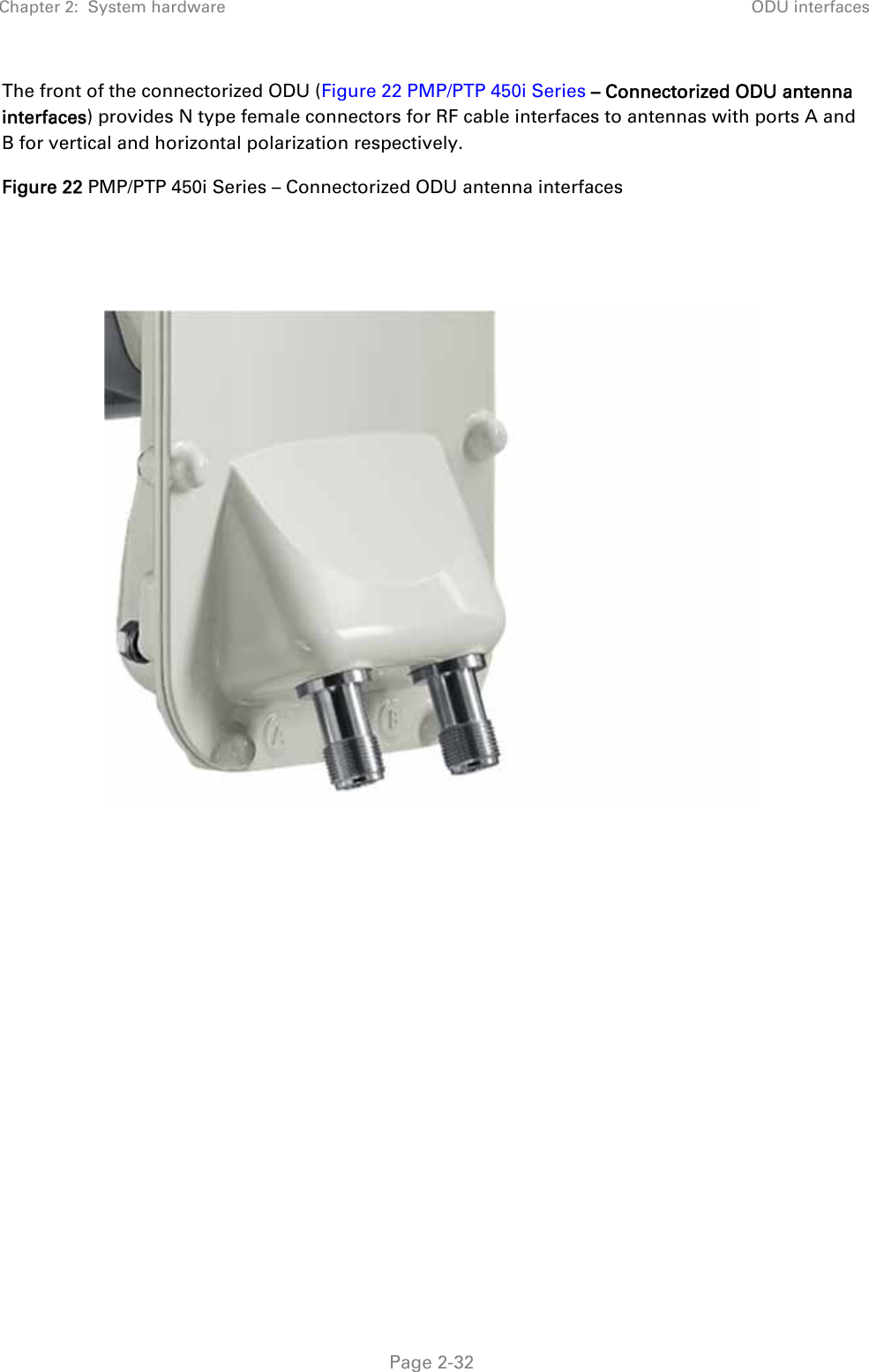 Chapter 2:  System hardware  ODU interfaces   Page 2-32 The front of the connectorized ODU (Figure 22 PMP/PTP 450i Series – Connectorized ODU antenna interfaces) provides N type female connectors for RF cable interfaces to antennas with ports A and B for vertical and horizontal polarization respectively. Figure 22 PMP/PTP 450i Series – Connectorized ODU antenna interfaces        