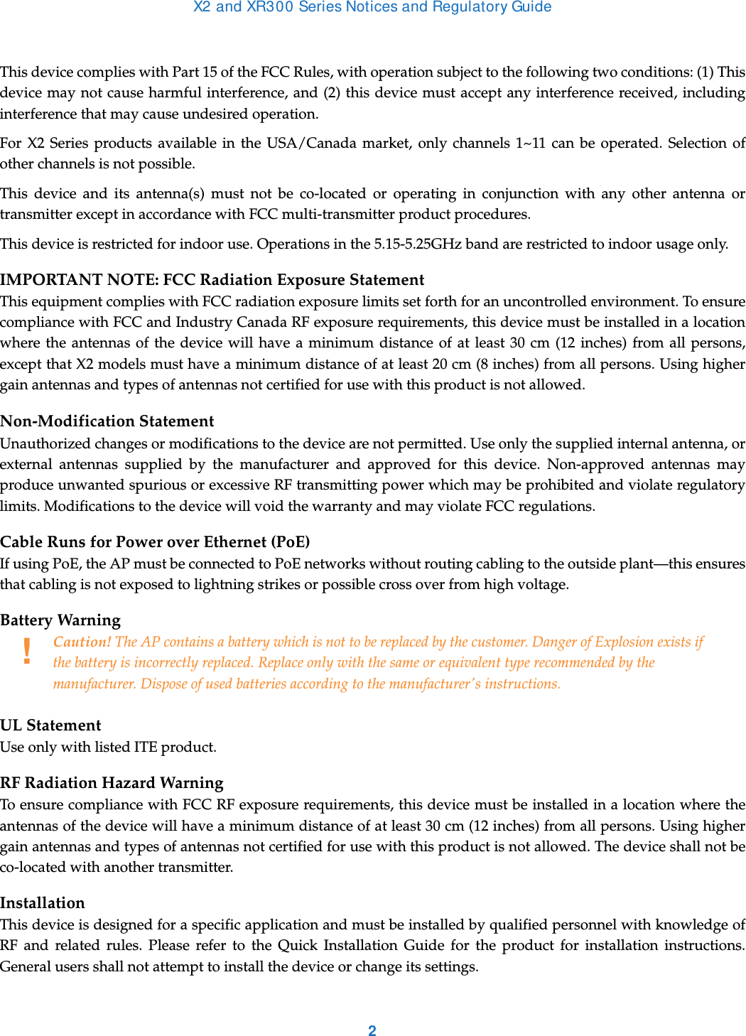 X2 and XR300 Series Notices and Regulatory Guide2This device complies with Part 15 of the FCC Rules, with operation subject to the following two conditions: (1) This device may not cause harmful interference, and (2) this device must accept any interference received, including interference that may cause undesired operation.For X2 Series products available in the USA/Canada market, only channels 1~11 can be operated. Selection of other channels is not possible.This device and its antenna(s) must not be co-located or operating in conjunction with any other antenna or transmitter except in accordance with FCC multi-transmitter product procedures. This device is restricted for indoor use. Operations in the 5.15-5.25GHz band are restricted to indoor usage only. IMPORTANT NOTE: FCC Radiation Exposure StatementThis equipment complies with FCC radiation exposure limits set forth for an uncontrolled environment. To ensure compliance with FCC and Industry Canada RF exposure requirements, this device must be installed in a location where the antennas of the device will have a minimum distance of at least 30 cm (12 inches) from all persons, except that X2 models must have a minimum distance of at least 20 cm (8 inches) from all persons. Using higher gain antennas and types of antennas not certified for use with this product is not allowed. Non-Modification StatementUnauthorized changes or modifications to the device are not permitted. Use only the supplied internal antenna, or external antennas supplied by the manufacturer and approved for this device. Non-approved antennas may produce unwanted spurious or excessive RF transmitting power which may be prohibited and violate regulatory limits. Modifications to the device will void the warranty and may violate FCC regulations. Cable Runs for Power over Ethernet (PoE)If using PoE, the AP must be connected to PoE networks without routing cabling to the outside plant—this ensures that cabling is not exposed to lightning strikes or possible cross over from high voltage.Battery Warning UL StatementUse only with listed ITE product.RF Radiation Hazard WarningTo ensure compliance with FCC RF exposure requirements, this device must be installed in a location where the antennas of the device will have a minimum distance of at least 30 cm (12 inches) from all persons. Using higher gain antennas and types of antennas not certified for use with this product is not allowed. The device shall not be co-located with another transmitter.InstallationThis device is designed for a specific application and must be installed by qualified personnel with knowledge of RF and related rules. Please refer to the Quick Installation Guide for the product for installation instructions. General users shall not attempt to install the device or change its settings.!Caution! The AP contains a battery which is not to be replaced by the customer. Danger of Explosion exists if the battery is incorrectly replaced. Replace only with the same or equivalent type recommended by the manufacturer. Dispose of used batteries according to the manufacturer&apos;s instructions.