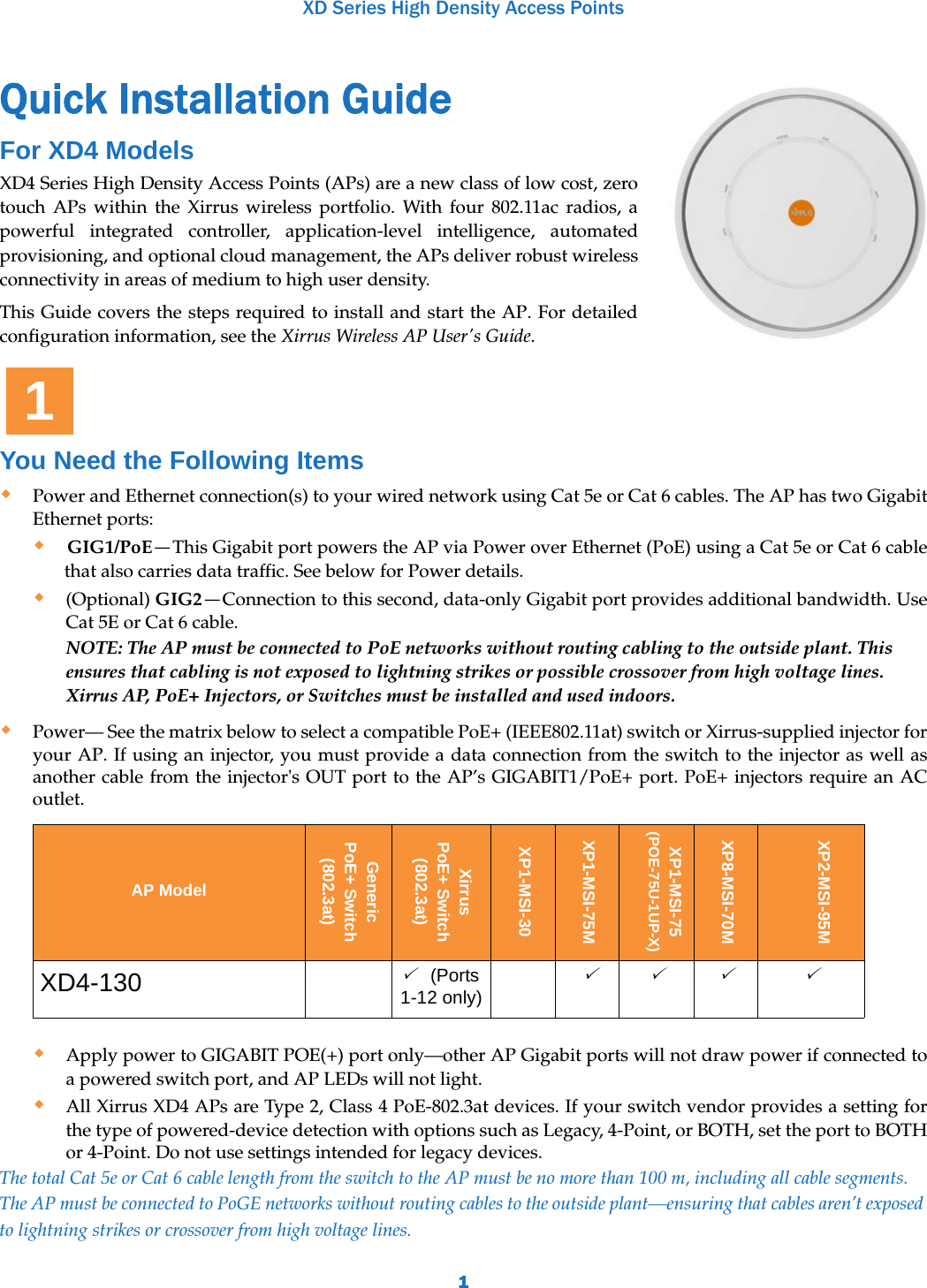 XD Series High Density Access Points1Quick Installation Guide  For XD4 ModelsXD4 Series High Density Access Points (APs) are a new class of low cost, zero touch APs within the Xirrus wireless portfolio. With four 802.11ac radios, a powerful integrated controller, application-level intelligence, automated provisioning, and optional cloud management, the APs deliver robust wireless connectivity in areas of medium to high user density.This Guide covers the steps required to install and start the AP. For detailed configuration information, see the Xirrus Wireless AP User&apos;s Guide.You Need the Following ItemsPower and Ethernet connection(s) to your wired network using Cat 5e or Cat 6 cables. The AP has two Gigabit Ethernet ports:GIG1/PoE—This Gigabit port powers the AP via Power over Ethernet (PoE) using a Cat 5e or Cat 6 cable that also carries data traffic. See below for Power details.(Optional) GIG2—Connection to this second, data-only Gigabit port provides additional bandwidth. Use Cat 5E or Cat 6 cable.NOTE: The AP must be connected to PoE networks without routing cabling to the outside plant. This ensures that cabling is not exposed to lightning strikes or possible crossover from high voltage lines. Xirrus AP, PoE+ Injectors, or Switches must be installed and used indoors.Power— See the matrix below to select a compatible PoE+ (IEEE802.11at) switch or Xirrus-supplied injector for your AP. If using an injector, you must provide a data connection from the switch to the injector as well as another cable from the injector&apos;s OUT port to the AP’s GIGABIT1/PoE+ port. PoE+ injectors require an AC outlet.  Apply power to GIGABIT POE(+) port only—other AP Gigabit ports will not draw power if connected to a powered switch port, and AP LEDs will not light.All Xirrus XD4 APs are Type 2, Class 4 PoE-802.3at devices. If your switch vendor provides a setting for the type of powered-device detection with options such as Legacy, 4-Point, or BOTH, set the port to BOTH or 4-Point. Do not use settings intended for legacy devices. The total Cat 5e or Cat 6 cable length from the switch to the AP must be no more than 100 m, including all cable segments. The AP must be connected to PoGE networks without routing cables to the outside plant—ensuring that cables aren’t exposed to lightning strikes or crossover from high voltage lines. AP ModelGeneric PoE+ Switch(802.3at)Xirrus PoE+ Switch(802.3at)XP1-MSI-30XP1-MSI-75MXP1-MSI-75(POE-75U-1UP-X)XP8-MSI-70MXP2-MSI-95MXD4-130 (Ports 1-12 only)    1