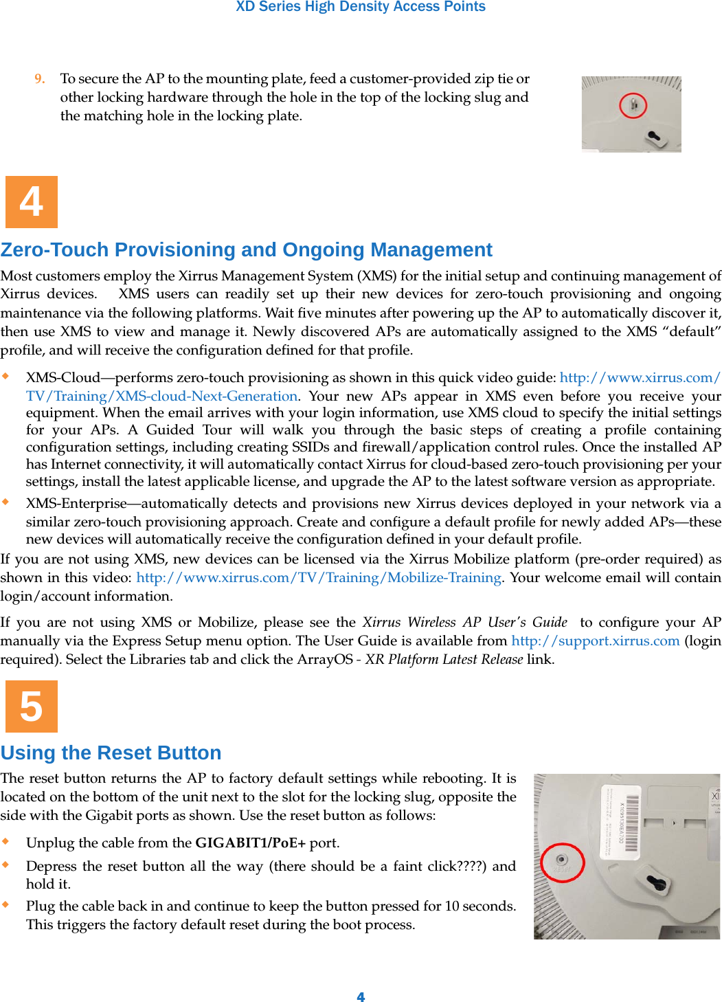 XD Series High Density Access Points4Zero-Touch Provisioning and Ongoing ManagementMost customers employ the Xirrus Management System (XMS) for the initial setup and continuing management of Xirrus devices.   XMS users can readily set up their new devices for zero-touch provisioning and ongoing maintenance via the following platforms. Wait five minutes after powering up the AP to automatically discover it, then use XMS to view and manage it. Newly discovered APs are automatically assigned to the XMS “default” profile, and will receive the configuration defined for that profile.XMS-Cloud—performs zero-touch provisioning as shown in this quick video guide: http://www.xirrus.com/TV/Training/XMS-cloud-Next-Generation. Your new APs appear in XMS even before you receive your equipment. When the email arrives with your login information, use XMS cloud to specify the initial settings for your APs. A Guided Tour will walk you through the basic steps of creating a profile containing configuration settings, including creating SSIDs and firewall/application control rules. Once the installed AP has Internet connectivity, it will automatically contact Xirrus for cloud-based zero-touch provisioning per your settings, install the latest applicable license, and upgrade the AP to the latest software version as appropriate. XMS-Enterprise—automatically detects and provisions new Xirrus devices deployed in your network via a similar zero-touch provisioning approach. Create and configure a default profile for newly added APs—these new devices will automatically receive the configuration defined in your default profile.If you are not using XMS, new devices can be licensed via the Xirrus Mobilize platform (pre-order required) as shown in this video: http://www.xirrus.com/TV/Training/Mobilize-Training. Your welcome email will contain login/account information.If you are not using XMS or Mobilize, please see the Xirrus Wireless AP User&apos;s Guide  to configure your AP manually via the Express Setup menu option. The User Guide is available from http://support.xirrus.com (login required). Select the Libraries tab and click the ArrayOS - XR Platform Latest Release link. Using the Reset ButtonThe reset button returns the AP to factory default settings while rebooting. It is located on the bottom of the unit next to the slot for the locking slug, opposite the side with the Gigabit ports as shown. Use the reset button as follows:Unplug the cable from the GIGABIT1/PoE+ port.Depress the reset button all the way (there should be a faint click????) and hold it.Plug the cable back in and continue to keep the button pressed for 10 seconds. This triggers the factory default reset during the boot process.9. To secure the AP to the mounting plate, feed a customer-provided zip tie or other locking hardware through the hole in the top of the locking slug and the matching hole in the locking plate.45