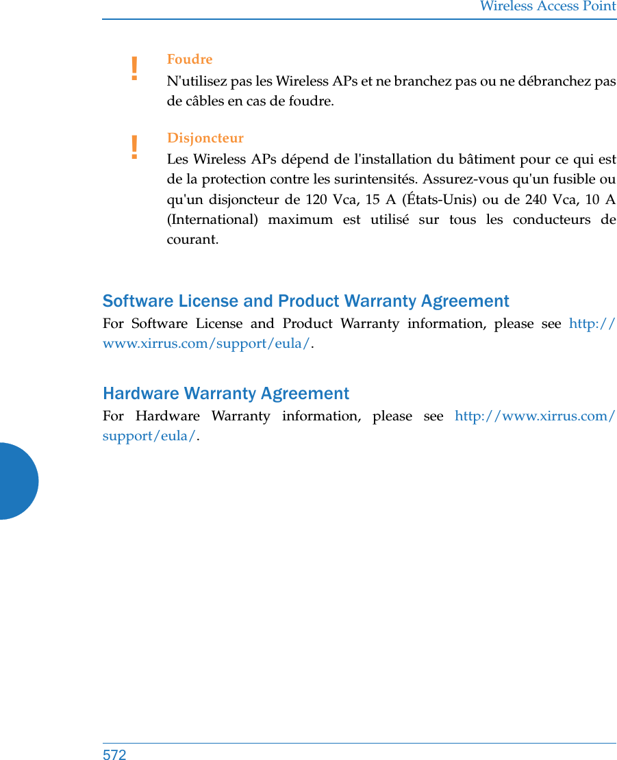 Wireless Access Point572Software License and Product Warranty AgreementFor Software License and Product Warranty information, please see http://www.xirrus.com/support/eula/.Hardware Warranty AgreementFor Hardware Warranty information, please see http://www.xirrus.com/support/eula/.!FoudreN&apos;utilisez pas les Wireless APs et ne branchez pas ou ne débranchez pas de câbles en cas de foudre.!DisjoncteurLes Wireless APs dépend de l&apos;installation du bâtiment pour ce qui est de la protection contre les surintensités. Assurez-vous qu&apos;un fusible ou qu&apos;un disjoncteur de 120 Vca, 15 A (États-Unis) ou de 240 Vca, 10 A (International) maximum est utilisé sur tous les conducteurs de courant.