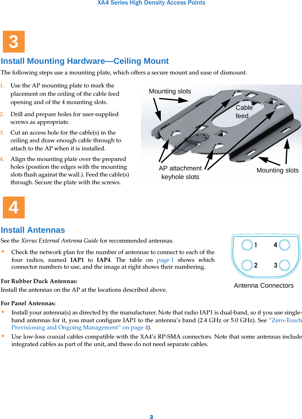 XA4 Series High Density Access Points3Install Mounting Hardware—Ceiling MountThe following steps use a mounting plate, which offers a secure mount and ease of dismount. For Panel Antennas:Install your antenna(s) as directed by the manufacturer. Note that radio IAP1 is dual-band, so if you use single-band antennas for it, you must configure IAP1 to the antenna’s band (2.4 GHz or 5.0 GHz). See “Zero-Touch Provisioning and Ongoing Management” on page 4). Use low-loss coaxial cables compatible with the XA4’s RP-SMA connectors. Note that some antennas include integrated cables as part of the unit, and these do not need separate cables. 1. Use the AP mounting plate to mark the placement on the ceiling of the cable feed opening and of the 4 mounting slots. 2. Drill and prepare holes for user-supplied screws as appropriate.3. Cut an access hole for the cable(s) in the ceiling and draw enough cable through to attach to the AP when it is installed.4. Align the mounting plate over the prepared holes (position the edges with the mounting slots flush against the wall.). Feed the cable(s) through. Secure the plate with the screws. Install AntennasSee the Xirrus External Antenna Guide for recommended antennas. Check the network plan for the number of antennas to connect to each of the four radios, named IAP1 to IAP4. The table on page 1 shows which connector numbers to use, and the image at right shows their numbering.For Rubber Duck Antennas:Install the antennas on the AP at the locations described above.3Mounting slotsAP attachment keyhole slotsMounting slotsCable feed4Antenna Connectors