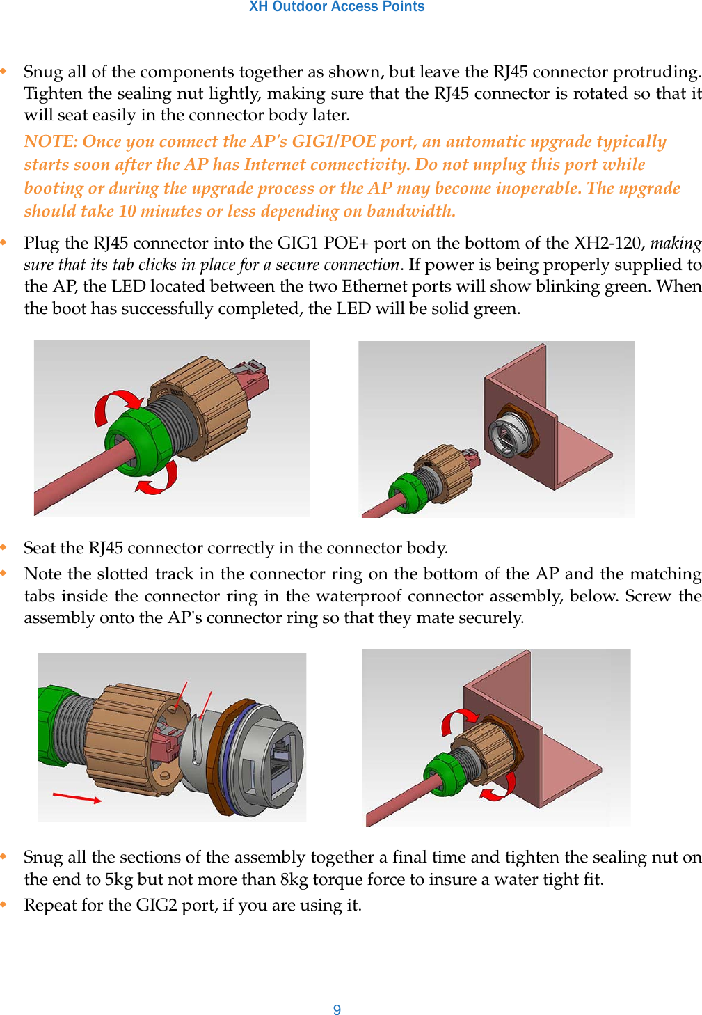 XH Outdoor Access Points9Snug all of the components together as shown, but leave the RJ45 connector protruding. Tighten the sealing nut lightly, making sure that the RJ45 connector is rotated so that it will seat easily in the connector body later.NOTE: Once you connect the AP&apos;s GIG1/POE port, an automatic upgrade typically starts soon after the AP has Internet connectivity. Do not unplug this port while booting or during the upgrade process or the AP may become inoperable. The upgrade should take 10 minutes or less depending on bandwidth.Plug the RJ45 connector into the GIG1 POE+ port on the bottom of the XH2-120, making sure that its tab clicks in place for a secure connection. If power is being properly supplied to the AP, the LED located between the two Ethernet ports will show blinking green. When the boot has successfully completed, the LED will be solid green.  Seat the RJ45 connector correctly in the connector body.Note the slotted track in the connector ring on the bottom of the AP and the matching tabs inside the connector ring in the waterproof connector assembly, below. Screw the assembly onto the AP&apos;s connector ring so that they mate securely. Snug all the sections of the assembly together a final time and tighten the sealing nut on the end to 5kg but not more than 8kg torque force to insure a water tight fit.Repeat for the GIG2 port, if you are using it.