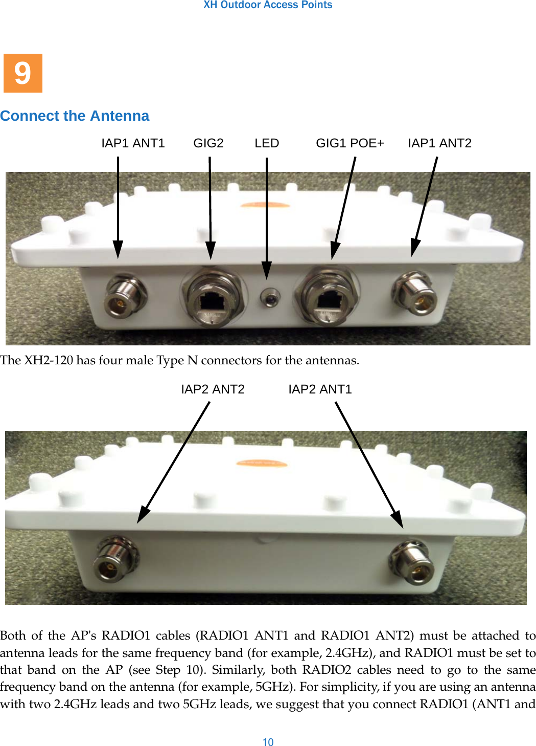 XH Outdoor Access Points10Connect the AntennaThe XH2-120 has four male Type N connectors for the antennas.Both of the AP&apos;s RADIO1 cables (RADIO1 ANT1 and RADIO1 ANT2) must be attached to antenna leads for the same frequency band (for example, 2.4GHz), and RADIO1 must be set to that band on the AP (see Step 10). Similarly, both RADIO2 cables need to go to the same frequency band on the antenna (for example, 5GHz). For simplicity, if you are using an antenna with two 2.4GHz leads and two 5GHz leads, we suggest that you connect RADIO1 (ANT1 and 9IAP1 ANT1 GIG2 LED GIG1 POE+ IAP1 ANT2IAP2 ANT2 IAP2 ANT1