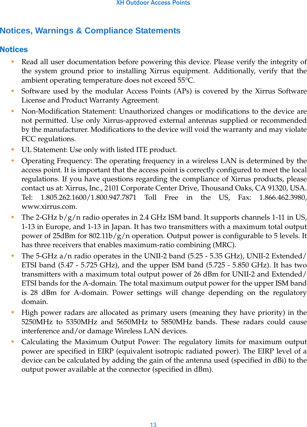 XH Outdoor Access Points13Notices, Warnings &amp; Compliance StatementsNotices Read all user documentation before powering this device. Please verify the integrity of the system ground prior to installing Xirrus equipment. Additionally, verify that the ambient operating temperature does not exceed 55°C. Software used by the modular Access Points (APs) is covered by the Xirrus Software License and Product Warranty Agreement.Non-Modification Statement: Unauthorized changes or modifications to the device are not permitted. Use only Xirrus-approved external antennas supplied or recommended by the manufacturer. Modifications to the device will void the warranty and may violate FCC regulations.UL Statement: Use only with listed ITE product.Operating Frequency: The operating frequency in a wireless LAN is determined by the access point. It is important that the access point is correctly configured to meet the local regulations. If you have questions regarding the compliance of Xirrus products, please contact us at: Xirrus, Inc., 2101 Corporate Center Drive, Thousand Oaks, CA 91320, USA. Tel: 1.805.262.1600/1.800.947.7871 Toll Free in the US, Fax: 1.866.462.3980, www.xirrus.com.The 2-GHz b/g/n radio operates in 2.4 GHz ISM band. It supports channels 1-11 in US, 1-13 in Europe, and 1-13 in Japan. It has two transmitters with a maximum total output power of 25dBm for 802.11b/g/n operation. Output power is configurable to 5 levels. It has three receivers that enables maximum-ratio combining (MRC). The 5-GHz a/n radio operates in the UNII-2 band (5.25 - 5.35 GHz), UNII-2 Extended/ETSI band (5.47 - 5.725 GHz), and the upper ISM band (5.725 - 5.850 GHz). It has two transmitters with a maximum total output power of 26 dBm for UNII-2 and Extended/ETSI bands for the A-domain. The total maximum output power for the upper ISM band is 28 dBm for A-domain. Power settings will change depending on the regulatory domain.High power radars are allocated as primary users (meaning they have priority) in the 5250MHz to 5350MHz and 5650MHz to 5850MHz bands. These radars could cause interference and/or damage Wireless LAN devices. Calculating the Maximum Output Power: The regulatory limits for maximum output power are specified in EIRP (equivalent isotropic radiated power). The EIRP level of a device can be calculated by adding the gain of the antenna used (specified in dBi) to the output power available at the connector (specified in dBm).