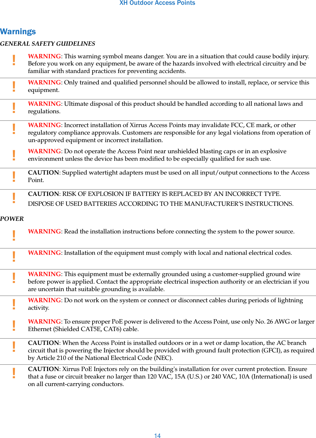 XH Outdoor Access Points14WarningsGENERAL SAFETY GUIDELINESPOWER!WARNING: This warning symbol means danger. You are in a situation that could cause bodily injury. Before you work on any equipment, be aware of the hazards involved with electrical circuitry and be familiar with standard practices for preventing accidents. !WARNING: Only trained and qualified personnel should be allowed to install, replace, or service this equipment. !WARNING: Ultimate disposal of this product should be handled according to all national laws and regulations. !WARNING: Incorrect installation of Xirrus Access Points may invalidate FCC, CE mark, or other regulatory compliance approvals. Customers are responsible for any legal violations from operation of un-approved equipment or incorrect installation. !WARNING: Do not operate the Access Point near unshielded blasting caps or in an explosive environment unless the device has been modified to be especially qualified for such use.!CAUTION: Supplied watertight adapters must be used on all input/output connections to the Access Point.!CAUTION: RISK OF EXPLOSION IF BATTERY IS REPLACED BY AN INCORRECT TYPE.DISPOSE OF USED BATTERIES ACCORDING TO THE MANUFACTURER’S INSTRUCTIONS. !WARNING: Read the installation instructions before connecting the system to the power source. !WARNING: Installation of the equipment must comply with local and national electrical codes.!WARNING: This equipment must be externally grounded using a customer-supplied ground wire before power is applied. Contact the appropriate electrical inspection authority or an electrician if you are uncertain that suitable grounding is available.!WARNING: Do not work on the system or connect or disconnect cables during periods of lightning activity. !WARNING: To ensure proper PoE power is delivered to the Access Point, use only No. 26 AWG or larger Ethernet (Shielded CAT5E, CAT6) cable.!CAUTION: When the Access Point is installed outdoors or in a wet or damp location, the AC branch circuit that is powering the Injector should be provided with ground fault protection (GFCI), as required by Article 210 of the National Electrical Code (NEC).!CAUTION: Xirrus PoE Injectors rely on the building&apos;s installation for over current protection. Ensure that a fuse or circuit breaker no larger than 120 VAC, 15A (U.S.) or 240 VAC, 10A (International) is used on all current-carrying conductors.