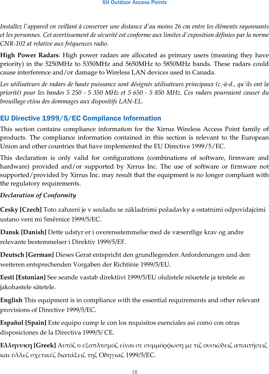 XH Outdoor Access Points18Installez l&apos;appareil en veillant à conserver une distance d&apos;au moins 26 cm entre les éléments rayonnants et les personnes. Cet avertissement de sécurité est conforme aux limites d&apos;exposition définies par la norme CNR-102 at relative aux fréquences radio.High Power Radars: High power radars are allocated as primary users (meaning they have priority) in the 5250MHz to 5350MHz and 5650MHz to 5850MHz bands. These radars could cause interference and/or damage to Wireless LAN devices used in Canada.Les utilisateurs de radars de haute puissance sont désignés utilisateurs principaux (c.-à-d., qu&apos;ils ont la priorité) pour les bandes 5 250 - 5 350 MHz et 5 650 - 5 850 MHz. Ces radars pourraient causer du brouillage et/ou des dommages aux dispositifs LAN-EL.EU Directive 1999/5/EC Compliance InformationThis section contains compliance information for the Xirrus Wireless Access Point family of products. The compliance information contained in this section is relevant to the European Union and other countries that have implemented the EU Directive 1999/5/EC.This declaration is only valid for configurations (combinations of software, firmware and hardware) provided and/or supported by Xirrus Inc. The use of software or firmware not supported/provided by Xirrus Inc. may result that the equipment is no longer compliant with the regulatory requirements.Declaration of ConformityCesky[Czech]TotozahzenijevsouladusezákladnimipožadavkyaostatnimiodpovidajcimiustanovenimiSměrnice1999/5/EC.Dansk[Danish]DetteudstyrerioverensstemmelsemeddevæsentligekravogandrerelevantebestemmelseriDirektiv1999/5/EF.Deutsch[German]DiesesGeratentsprichtdengrundlegendenAnforderungenunddenweiterenentsprechendenVorgabenderRichtinie1999/5/EU.Eesti[Estonian]Seeseandevastabdirektiivi1999/5/EUolulistelenöuetelejateisteleasjakohastelesätetele.EnglishThisequipmentisincompliancewiththeessentialrequirementsandotherrelevantprovisionsofDirective1999/5/EC.Español[Spain]EsteequipocumpleconlosrequisitosesencialesasicomoconotrasdisposicionesdelaDirectiva1999/5/CE.Ελληνυκη[Greek]ΑυτόζοεξοπλτσμόζείναισεσυμμόρφωσημετιζουσιώδειζαπαιτήσειζκαιύλλεζσχετικέζδιατάξειζτηζΟδηγιαζ1999/5/EC.