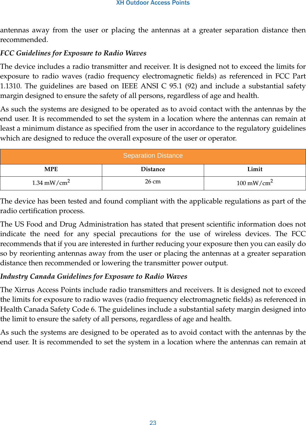 XH Outdoor Access Points23antennas away from the user or placing the antennas at a greater separation distance then recommended.FCC Guidelines for Exposure to Radio WavesThe device includes a radio transmitter and receiver. It is designed not to exceed the limits for exposure to radio waves (radio frequency electromagnetic fields) as referenced in FCC Part 1.1310. The guidelines are based on IEEE ANSI C 95.1 (92) and include a substantial safety margin designed to ensure the safety of all persons, regardless of age and health.As such the systems are designed to be operated as to avoid contact with the antennas by the end user. It is recommended to set the system in a location where the antennas can remain at least a minimum distance as specified from the user in accordance to the regulatory guidelines which are designed to reduce the overall exposure of the user or operator.The device has been tested and found compliant with the applicable regulations as part of the radio certification process.The US Food and Drug Administration has stated that present scientific information does not indicate the need for any special precautions for the use of wireless devices. The FCC recommends that if you are interested in further reducing your exposure then you can easily do so by reorienting antennas away from the user or placing the antennas at a greater separation distance then recommended or lowering the transmitter power output.Industry Canada Guidelines for Exposure to Radio WavesThe Xirrus Access Points include radio transmitters and receivers. It is designed not to exceed the limits for exposure to radio waves (radio frequency electromagnetic fields) as referenced in Health Canada Safety Code 6. The guidelines include a substantial safety margin designed into the limit to ensure the safety of all persons, regardless of age and health.As such the systems are designed to be operated as to avoid contact with the antennas by the end user. It is recommended to set the system in a location where the antennas can remain at Separation DistanceMPE Distance Limit1.34 mW/cm226 cm 100 mW/cm2