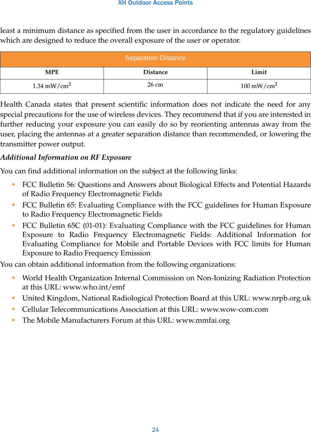 XH Outdoor Access Points24least a minimum distance as specified from the user in accordance to the regulatory guidelines which are designed to reduce the overall exposure of the user or operator.Health Canada states that present scientific information does not indicate the need for any special precautions for the use of wireless devices. They recommend that if you are interested in further reducing your exposure you can easily do so by reorienting antennas away from the user, placing the antennas at a greater separation distance than recommended, or lowering the transmitter power output.Additional Information on RF ExposureYou can find additional information on the subject at the following links: FCC Bulletin 56: Questions and Answers about Biological Effects and Potential Hazards of Radio Frequency Electromagnetic Fields FCC Bulletin 65: Evaluating Compliance with the FCC guidelines for Human Exposure to Radio Frequency Electromagnetic Fields FCC Bulletin 65C (01-01): Evaluating Compliance with the FCC guidelines for Human Exposure to Radio Frequency Electromagnetic Fields: Additional Information for Evaluating Compliance for Mobile and Portable Devices with FCC limits for Human Exposure to Radio Frequency Emission You can obtain additional information from the following organizations: World Health Organization Internal Commission on Non-Ionizing Radiation Protection at this URL: www.who.int/emfUnited Kingdom, National Radiological Protection Board at this URL: www.nrpb.org.ukCellular Telecommunications Association at this URL: www.wow-com.comThe Mobile Manufacturers Forum at this URL: www.mmfai.orgSeparation DistanceMPE Distance Limit1.34 mW/cm226 cm 100 mW/cm2