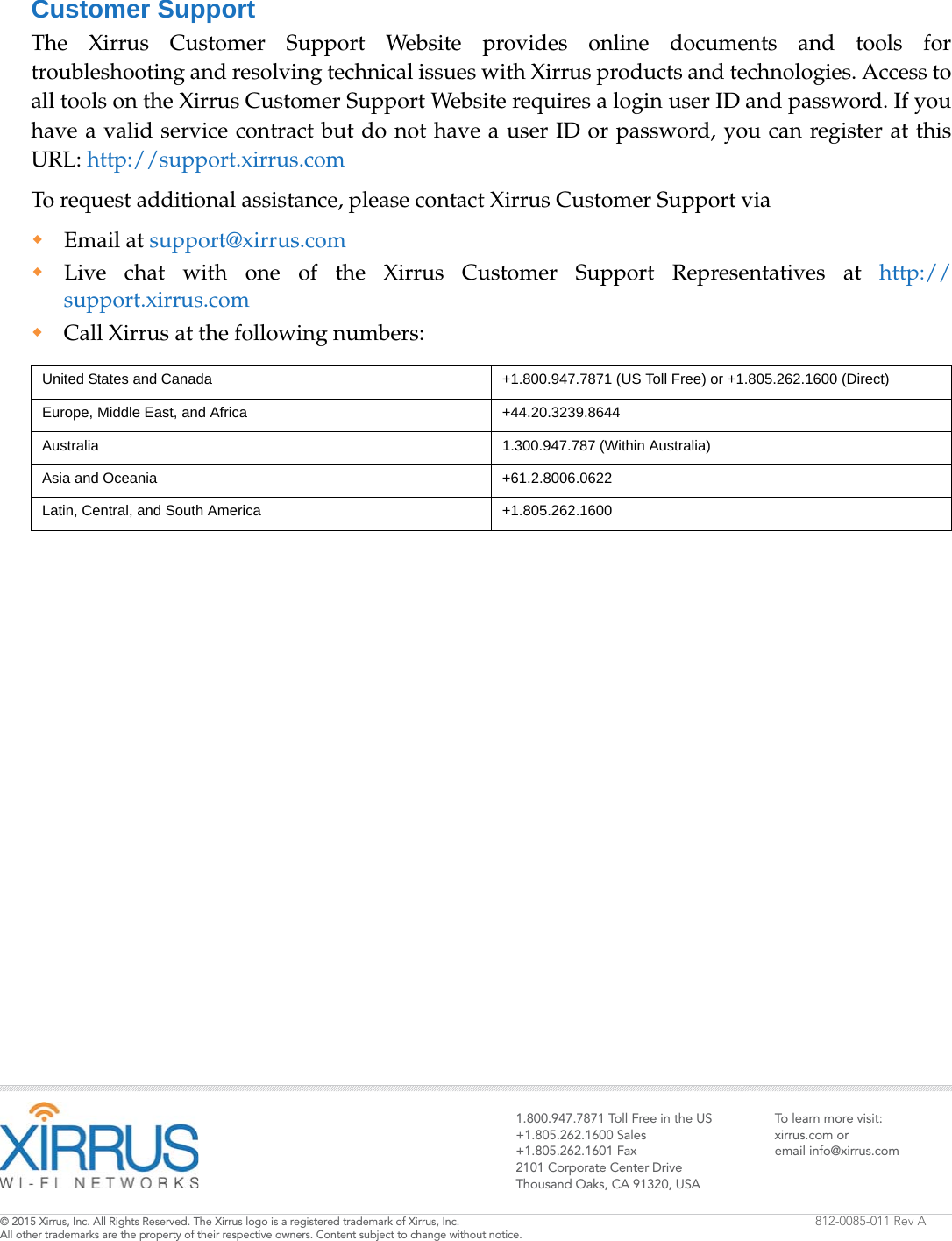 1.800.947.7871 Toll Free in the US+1.805.262.1600 Sales+1.805.262.1601 Fax2101 Corporate Center DriveThousand Oaks, CA 91320, USATo learn more visit:xirrus.com oremail info@xirrus.com© 201 Xirrus, Inc. All Rights Reserved. The Xirrus logo is a registered trademark of Xirrus, Inc.  All other trademarks are the property of their respective owners. Content subject to change without notice.812-0085-011 Rev ACustomer SupportThe Xirrus Customer Support Website provides online documents and tools for troubleshooting and resolving technical issues with Xirrus products and technologies. Access to all tools on the Xirrus Customer Support Website requires a login user ID and password. If you have a valid service contract but do not have a user ID or password, you can register at this URL: http://support.xirrus.comTo request additional assistance, please contact Xirrus Customer Support viaEmail at support@xirrus.comLive chat with one of the Xirrus Customer Support Representatives at http://support.xirrus.comCall Xirrus at the following numbers:United States and Canada +1.800.947.7871 (US Toll Free) or +1.805.262.1600 (Direct)Europe, Middle East, and Africa +44.20.3239.8644Australia 1.300.947.787 (Within Australia)Asia and Oceania +61.2.8006.0622Latin, Central, and South America +1.805.262.1600
