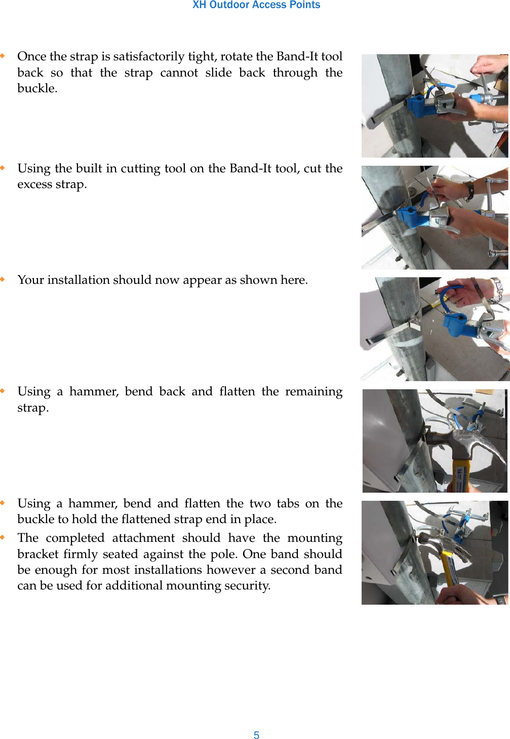 XH Outdoor Access Points5Once the strap is satisfactorily tight, rotate the Band-It tool back so that the strap cannot slide back through the buckle. Using the built in cutting tool on the Band-It tool, cut the excess strap.Your installation should now appear as shown here. Using a hammer, bend back and flatten the remaining strap. Using a hammer, bend and flatten the two tabs on the buckle to hold the flattened strap end in place.The completed attachment should have the mounting bracket firmly seated against the pole. One band should be enough for most installations however a second band can be used for additional mounting security. 