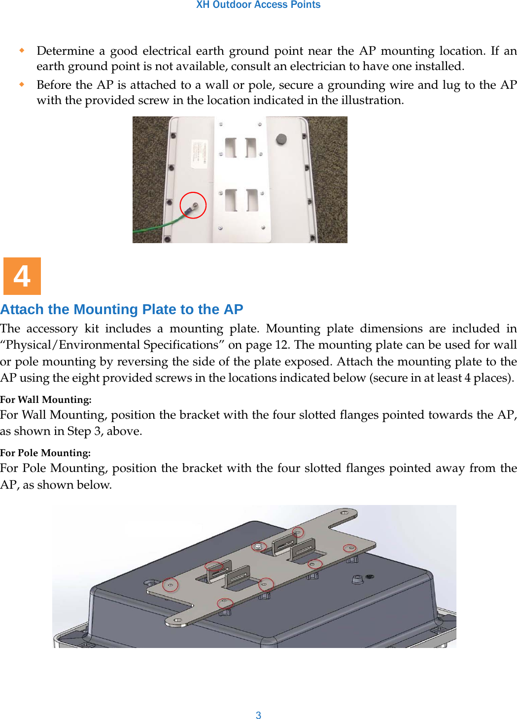 XH Outdoor Access Points3Determine a good electrical earth ground point near the AP mounting location. If an earth ground point is not available, consult an electrician to have one installed. Before the AP is attached to a wall or pole, secure a grounding wire and lug to the AP with the provided screw in the location indicated in the illustration.Attach the Mounting Plate to the APThe accessory kit includes a mounting plate. Mounting plate dimensions are included in “Physical/Environmental Specifications” on page 12. The mounting plate can be used for wall or pole mounting by reversing the side of the plate exposed. Attach the mounting plate to the AP using the eight provided screws in the locations indicated below (secure in at least 4 places). For Wall Mounting:For Wall Mounting, position the bracket with the four slotted flanges pointed towards the AP, as shown in Step 3, above. For Pole Mounting:For Pole Mounting, position the bracket with the four slotted flanges pointed away from the AP, as shown below.4