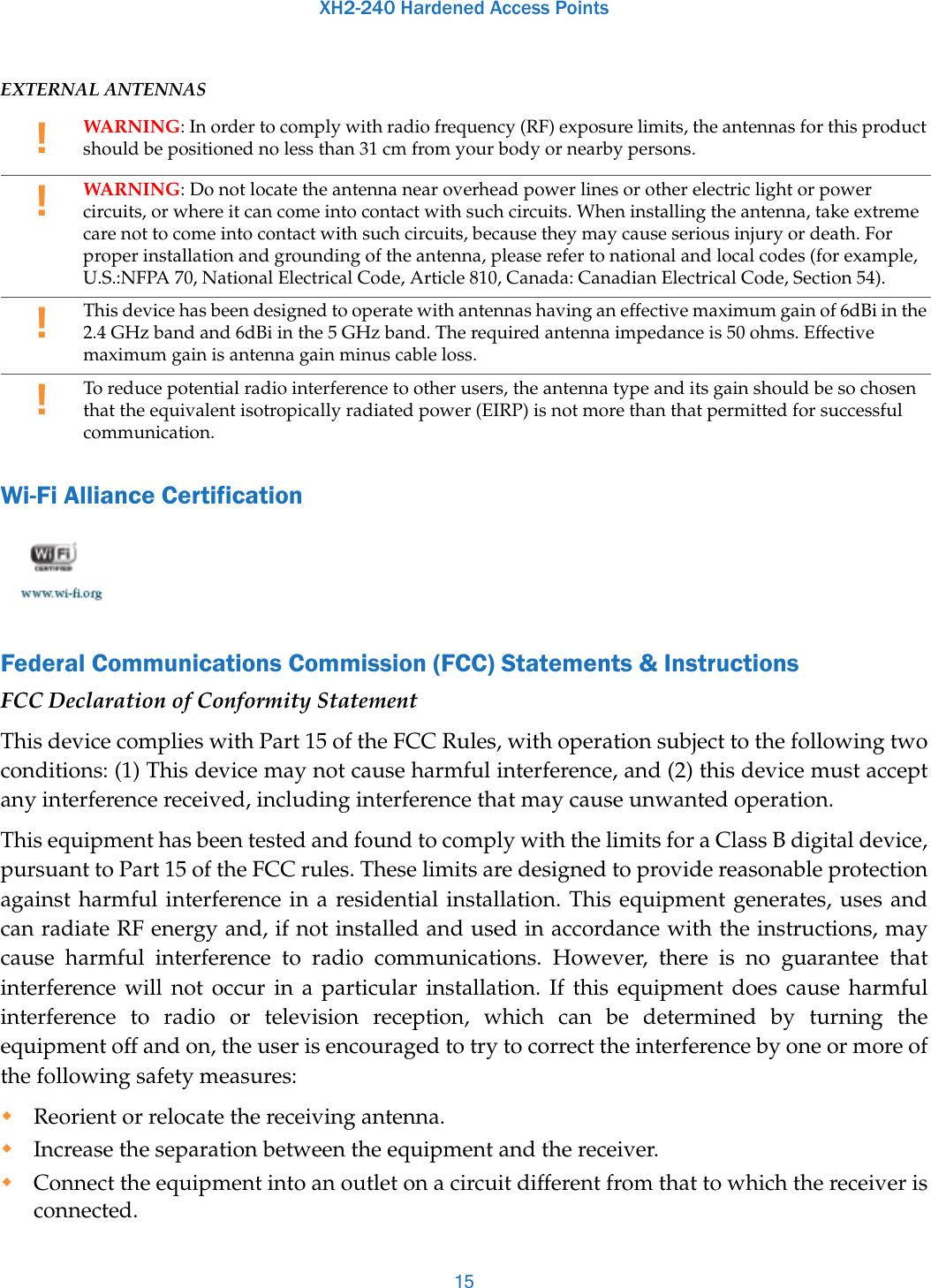 XH2-240 Hardened Access Points15EXTERNAL ANTENNASWi-Fi Alliance CertificationFederal Communications Commission (FCC) Statements &amp; InstructionsFCC Declaration of Conformity StatementThis device complies with Part 15 of the FCC Rules, with operation subject to the following two conditions: (1) This device may not cause harmful interference, and (2) this device must accept any interference received, including interference that may cause unwanted operation. This equipment has been tested and found to comply with the limits for a Class B digital device, pursuant to Part 15 of the FCC rules. These limits are designed to provide reasonable protection against harmful interference in a residential installation. This equipment generates, uses and can radiate RF energy and, if not installed and used in accordance with the instructions, may cause harmful interference to radio communications. However, there is no guarantee that interference will not occur in a particular installation. If this equipment does cause harmful interference to radio or television reception, which can be determined by turning the equipment off and on, the user is encouraged to try to correct the interference by one or more of the following safety measures:Reorient or relocate the receiving antenna.Increase the separation between the equipment and the receiver.Connect the equipment into an outlet on a circuit different from that to which the receiver is connected.!WARNING: In order to comply with radio frequency (RF) exposure limits, the antennas for this product should be positioned no less than 31 cm from your body or nearby persons. !WARNING: Do not locate the antenna near overhead power lines or other electric light or power circuits, or where it can come into contact with such circuits. When installing the antenna, take extreme care not to come into contact with such circuits, because they may cause serious injury or death. For proper installation and grounding of the antenna, please refer to national and local codes (for example, U.S.:NFPA 70, National Electrical Code, Article 810, Canada: Canadian Electrical Code, Section 54). !This device has been designed to operate with antennas having an effective maximum gain of 6dBi in the 2.4 GHz band and 6dBi in the 5 GHz band. The required antenna impedance is 50 ohms. Effective maximum gain is antenna gain minus cable loss.!To reduce potential radio interference to other users, the antenna type and its gain should be so chosen that the equivalent isotropically radiated power (EIRP) is not more than that permitted for successful communication. 