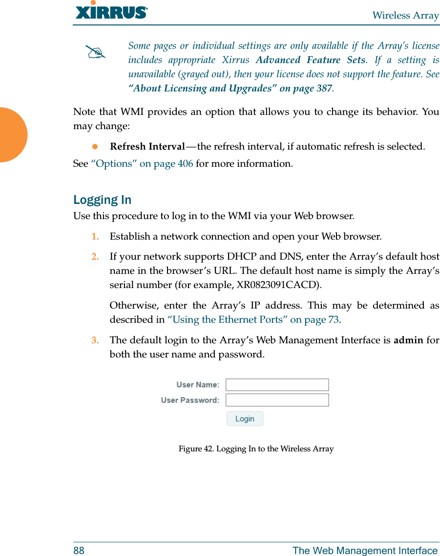 Wireless Array88 The Web Management InterfaceNote that WMI provides an option that allows you to change its behavior. You may change:Refresh Interval — the refresh interval, if automatic refresh is selected.See “Options” on page 406 for more information.Logging InUse this procedure to log in to the WMI via your Web browser. 1. Establish a network connection and open your Web browser.2. If your network supports DHCP and DNS, enter the Array’s default host name in the browser’s URL. The default host name is simply the Array’s serial number (for example, XR0823091CACD). Otherwise, enter the Array’s IP address. This may be determined as described in “Using the Ethernet Ports” on page 73. 3. The default login to the Array’s Web Management Interface is admin for both the user name and password.Figure 42. Logging In to the Wireless ArraySome pages or individual settings are only available if the Array’s license includes appropriate Xirrus Advanced Feature Sets. If a setting is unavailable (grayed out), then your license does not support the feature. See “About Licensing and Upgrades” on page 387.