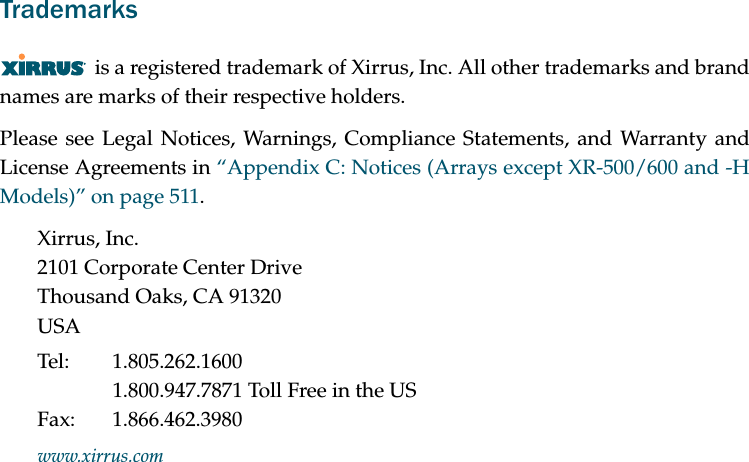 Trademarksis a registered trademark of Xirrus, Inc. All other trademarks and brand names are marks of their respective holders.Please see Legal Notices, Warnings, Compliance Statements, and Warranty and License Agreements in “Appendix C: Notices (Arrays except XR-500/600 and -H Models)” on page 511.Xirrus, Inc.2101 Corporate Center DriveThousand Oaks, CA 91320USATel: 1.805.262.16001.800.947.7871 Toll Free in the USFax: 1.866.462.3980www.xirrus.com